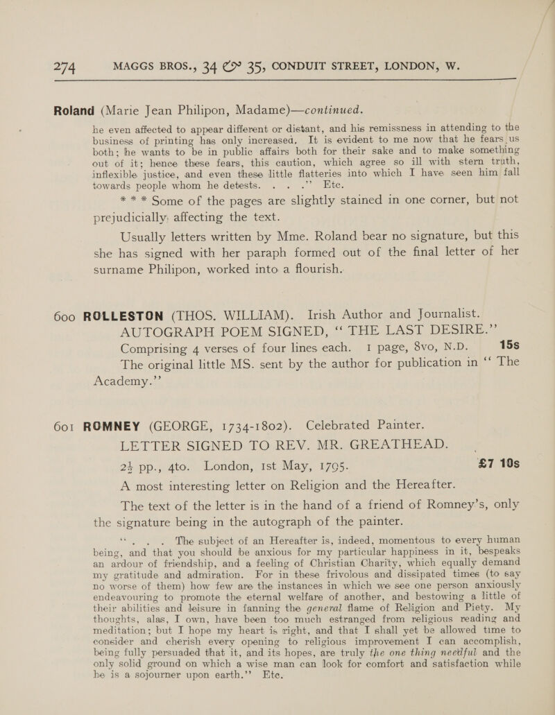  Roland (Marie Jean Philipon, Madame)—continued. he even affected to appear different or distant, and his remissness in attending to the business of printing has only increased, It is evident to me now that he fears us both; he wants to be in public affairs both for their sake and to make something out of it; hence these fears, this caution, which agree so ill with stern truth, inflexible justice, and even these little flatteries into which I have seen him fall towards people whom he detests. . . .’’ Ete. * * * Some of the pages are slightly stained in one corner, but not prejudicially: affecting the text. Usually letters written by Mme. Roland bear no signature, but this she has signed with her paraph formed out of the final letter of her surname Philipon, worked into a flourish. 600 ROLLESTON (THOS. WILLIAM). Irish Author and Journalist. AUTOGRAPH POEM SIGNED, ‘“‘ THE LAST DESIRE.” Comprising 4 verses of four lines each. 1 page, 3vo, N.D. 15s The original little MS. sent by the author for publication in ** The Academy.”’ 6o1 ROMNEY (GEORGE, 1734-1802). Celebrated Painter. LETTER SIGNED. TO.REV. MR.jGREATHEAD. . 24. pp., Ato. London, Ist. May, 1705. £7 10s A most interesting letter on Religion and the Hereafter. The text of the letter is in the hand of a friend of Romney’s, only the signature being in the autograph of the painter. oe é The subject of an Hereafter is, indeed, momentous to every human being, and that you should be anxious for my particular happiness in it, bespeaks an ardour of friendship, and a feeling of Christian Charity, which equally demand my gratitude and admiration. For in these frivolous and dissipated times (to say no worse of them) how few are the instances in which we see one person anxiously endeavouring to promote the eternal welfare of another, and bestowing a little of their abilities and leisure in fanning the general flame of Religion and Piety. My thoughts, alas, I own, have been too much estranged from religious reading and meditation; but I hope my heart is right, and that I shall yet be allowed time to consider and cherish every opening to religious improvement I can accomplish, being fully persuaded that it, and its hopes, are truly the one thing needful and the only solid ground on which a wise man can look for comfort and satisfaction while he is a sojourner upon earth.’’ Ete.