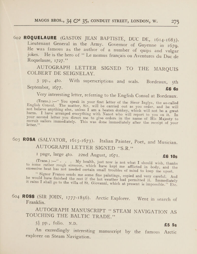  602 ROQUELAURE (GASTON JEAN BAPTISIE, DUC DE, 1614-1683). Tieutenant General in the Army. Governor of Guyenne in 1679. He was famous as the author of a number of quips and vulgar jokes. He is the hero of ‘‘ Le momus francais ou Aventures du Duc de Roquelaure, 1727.” PUTOGRAPH UETIER, SIGNED. .TO.THE MARQUIS COLBERT DE SEIGNELAY. 3 pp., 4to. With superscriptions and seals. Bordeaux, 5th September, 1677. £6 6s Very interesting letter, referring to the English Consul at Bordeaux. (Trans.) :—‘‘ You speak in your first letter of the Sieur Inglys, the so-called English Consul. The matter, Sir, will be carried out. as you order, and he will not believe anything else, unless I am a beaten donkey, which will not be a great harm. I have arranged everything with Nanot who will report to you on it, In your second letter you direct me to give orders in the name of His Majesty to recruit sailors immediately. This was done immediately after the receipt of your letter.”’ 603 ROSA (SALVATOR, 1615-1673). Italian Painter, Poet, and Musician. AUTOGRAPH LETTER SIGNED “S.R.” I page, large 4to. 22nd August, 1671. £6 10s _ (Trans.) :—“. . . My health, just now is not what I should wish, thanks to some rather rough siroccos, which have kept me afflicted in body, and the excessive heat has not needed certain small troubles of mind to keep me upset. ‘‘ Signor Franco sends me some fine paintings, copied and very careful. And he would have finished the rest if the hot weather had permitted it. Immediately it rains I shall go to the villa of St. Giovanni, which at present is impossible.’’ Ete. 604 ROSS (SIR JOHN, i777 VO50).'. Arétie. Explorer.. Went in’ search of Franklin. AUTOGRAPH MANUSCRIPT “STEAM NAVIGATION AS TOUCHING THE BALTIC TRADE.” Bape.) foho. Wi, ) £5 5s An exceedingly interesting manuscript by the famous Arctic explorer on Steam Navigation.