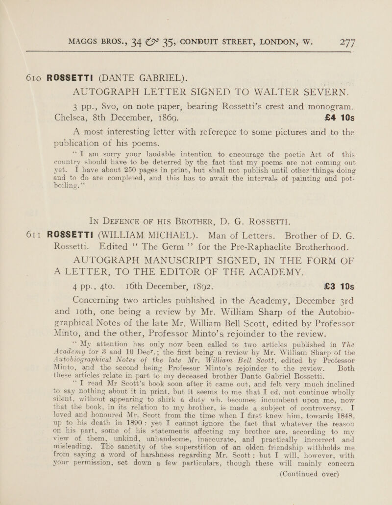  610 ROSSETTI (DANTE GABRIEL). RA ate AUTOGRAPH LETTER SIGNED TO WALTER SEVERN. 3 pp., 8vo, on note paper, bearing Rossetti’s crest and monogram. Chelsea, 3th December, 1360. £4 10s A most interesting letter with reference to some pictures and to the publication of his poems. ‘“T am sorry your laudable intention to encourage the poetic Art of this country should have to be deterred by the fact that my poems are not coming out yet. I have about 250 pages in print, but shall not publish until other things doing and to do are completed, and this has to await the intervals of painting and pot- boiling.” IN DEFENCE OF HIS BROTHER, D. G. ROSSETTI. 611 ROSSETTI (WILLIAM MICHAEL). Man of Letters. Brother of D. G. Rossetti. Edited ‘‘ The Germ ”’ for the Pre-Raphaelite Brotherhood. MU TOGRAPH MANUSCRIPT SIGNED, IN THE FORM OF MOET TER PO rrr EDITOR OF THE ACADEMY. 4 pp., 4to. 16th December, 1892. | £3 19s Concerning two articles published in the Academy, December 3rd and t1oth, one being a review by Mr. William Sharp of the Autobio- graphical Notes of the late Mr. William Bell Scott, edited by Professor Minto, and the other, Professor Minto’s, rejoinder to the review. ‘“ My attention has only now been called to two articles published in The Academy for 3 and 10 Dect.; the first being a review by Mr. William Sharp of the Autobiographical Notes of the late Mr. William Bell Scott, edited by Professor Minto, and the second being Professor Minto’s rejoinder to the review. Both these articles relate in part to my deceased brother Dante Gabriel Rossetti. “I read Mr Scott’s book soon after it came out, and felt very much inclined to say nothing about it in print, but it seems to me that I ed. not continue wholly silent, without appearing to shirk a duty wh. becomes incumbent upon me, now that the book, in its relation to my brother, is made a subject of controversy. I loved and honoured Mr. Scott from the time when I first knew him, towards 1848, up to his death in 1890: yet I cannot ignore the fact that whatever the reason on his part, some of his statements affecting my brother are, according to my view of them, unkind, unhandsome, inaccurate, and practically incorrect and misleading. The sanctity of the superstition of an olden friendship withholds me from saying a word of harshness regarding Mr. Scott: but I will, however, with your permission, set down a few particulars, though these will mainly concern