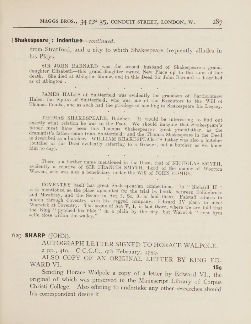  | Shakespeare |: Indenture—continued. from Stratford, and a city to which Shakespeare frequently alludes in his Plays. SIR JOHN BARNARD was the second husband of Shakespeare’s grand- daughter Hlizabeth—this grand-daughter owned New Place up to the time of her death. She died at Abington Manor, and in this Deed Sir John Barnard is described as of Abington . JAMES HALES of Snitterfield was evidently the grandson of Bartholomew Hales, the Squire of Snitterfield, who was one of the Executors to the Will otf Thomas Combe, and as such had the privilege of handing to Shakespeare his Legacy. THOMAS SHAKESPEARE, Butcher. It would be interesting to find out exactly what relation he was to the Poet. We should imagine that Shakespeare’s father must have been this Thomas Shakespeare’s great grandfather, as the dramatist’s father came from Snitterfield; and the Thomas Shakespeare in the Deed is described as a butcher. WILLIAM SHAKESPEARE’S father was also a butcher (butcher in this Deed evidently referring to a Grazier, not a butcher as we know him to-day). There is a further name mentioned in the Deed, that of NICHOLAS SMYTH, evidently a relative of SIR FRANCIS SMYTH, -Lord of the manor-of Wootton Wawen, who was also a beneficiary under the Will of JOHN COMBE. COVENTRY itself has great Shakespearian connections. In “ Richard II ”’ it is mentioned as the place appointed for the trial by battle between Bolingbroke and Mowbray, and the Scene in Act EF, Se. 3, is’ laid there: Falstaff refuses to march through Coventry with his ragged company. Edward IV plans to meet Warwick at Coventry. The scene of Act V, 1, is laid there, where we are told that the King ‘‘ pytched his filde’’ in a plain by the city, but Warwick ‘ kept hym selfe close within the walles.”’ 629 SHARP (JOHN). PU VOGRAPE EE LT ERISIGNED TO HORACE WALPOLE. 2 pp., 4to. C.C.C.C., oth February, 1750. ES COrY OF AN ORIGINAL LETTER BY KING ED- WARD VI. 15s Sending Horace Walpole a copy of a letter by Edward VI., the original of which was preserved in the Manuscript Library of Corpus Christi College. Also offering to undertake any other researches should his correspondent desire it.