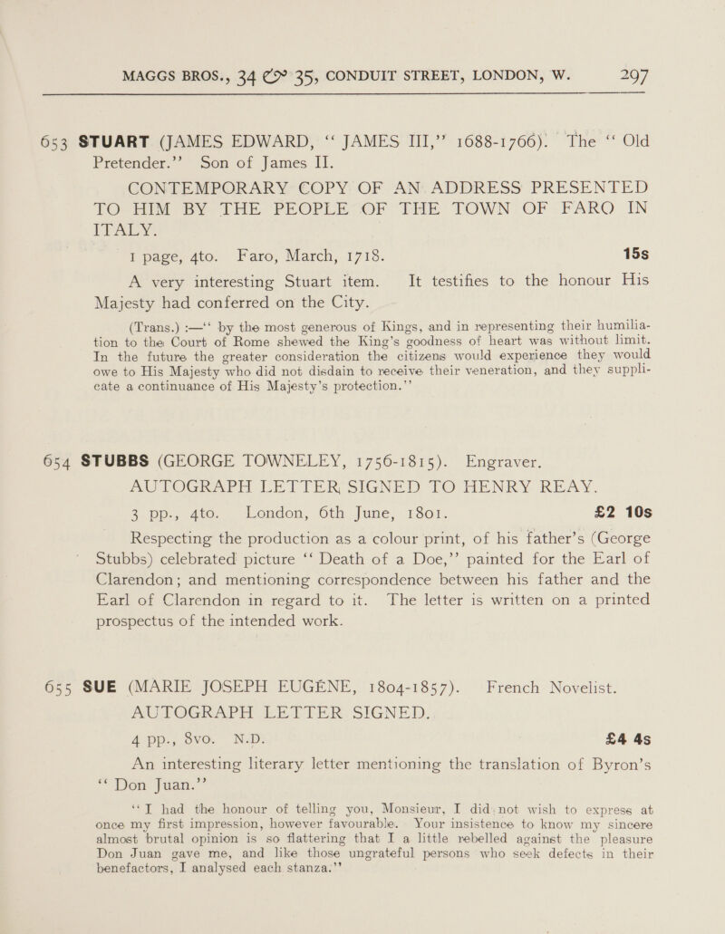  653 STUART (JAMES EDWARD, ‘‘ JAMES III,” 1688-1766): The ‘ Old Pretender.’’ Son of James II. GONTEMPORARY’ COPY: OF “AN: ADDRESS PRESENTED TOGhi 8) FHE-PREOPLESOF ‘THE TOWN'OP PARQ IN LPALY. I page, 4to. Faro, March, 1718. 15s A very interesting Stuart item. It testifies to the honour His Majesty had conferred on the City. (Trans.) :—‘‘ by the most generous of Kings, and in representing their humilia- tion to the Court of Rome shewed the King’s ‘eoodness of heart was without limit. In the future the greater consideration the citizens would experience they would owe to His Majesty ‘who did not disdain to receive their veneration, and they suppli- cate a continuance of His Majesty’s protection.”’ 654 STUBBS (GEORGE TOWNELEY, 1756-1815). Engraver. AUTOGRAPH LETTER SIGNED LTO HENRY REAY. 3 pu, 406. London, Oth June; 1601: £2 10s Respecting the production as a colour print, of his father’s (George Stubbs) celebrated picture ‘‘ Death of a Doe,”’ painted for the Earl of Clarendon; and mentioning correspondence between his father and the Earl of Clarendon in regard to it. The letter is written on a printed prospectus of the intended work. 65s SUE (MARIE JOSEPH EUGENE, 1804-1857). French Novelist. AUTOGRAPH LETTER SIGNED. A pp.,. 8vo.. Nap: £4 4s An interesting hterary letter mentioning the translation of Byron’s “Dew fuan.” ‘*T had the honour of telling you, Monsieur, I did,;not wish to express at once my first impression, however favourable. Your insistence to know my sincere almost brutal opinion is so flattering that I a little rebelled against the pleasure Don Juan gave me, and like those ungrateful persons who seek defects in their benefactors, I analysed each stanza.’’