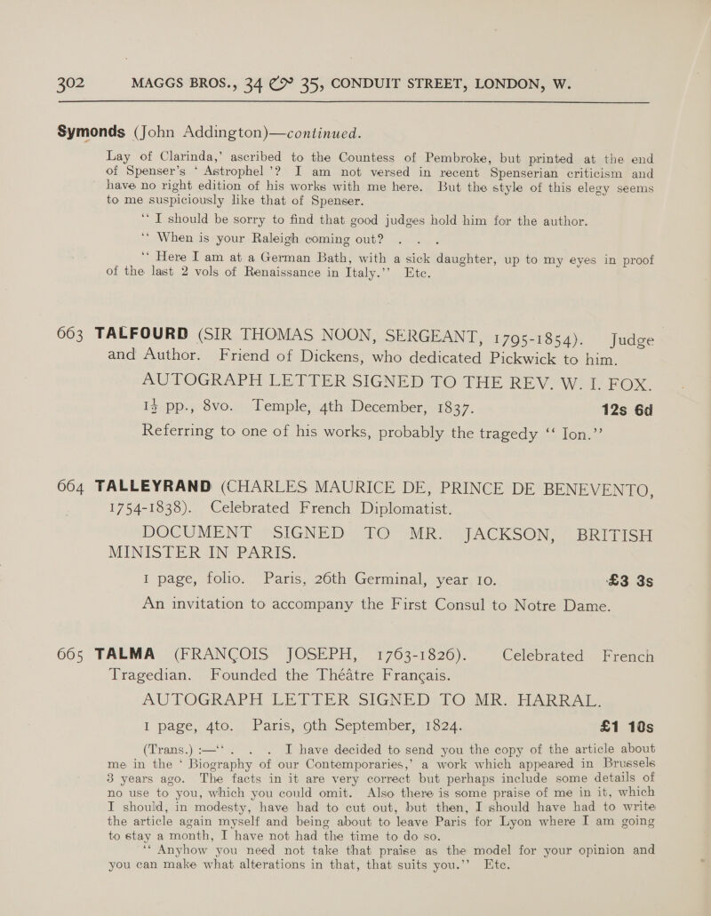 Symonds (John Addington)—continued. Lay of Clarinda,’ ascribed to the Countess of Pembroke, but printed at the end of Spenser’s ‘ Astrophel’? I am not versed in recent Spenserian criticism and _ have no right edition of his works with me here. But the style of this elegy seems to me suspiciously like that of Spenser. ‘I should be sorry to find that good judges hold him for the author. ‘** When is your Raleigh coming out? ‘’ Here Iam at a German Bath, with a sick daughter, up to my eyes in proof of the last 2 vols of Renaissance in Italy.’’ Ete. 663 TALFOURD (SIR THOMAS NOON, SERGEANT, 1795-1854). Judge | and Author. Friend of Dickens, who dedicated Pickwick to him. AUTOGRAPH LETTER SIGNED TO THE REV. W. I. FOX. Iz pp., 8vo. Temple, 4th December, 1837. 12s 6d Reterring to one of his works, probably the tragedy ‘“‘ Ion.” 664 TALLEYRAND (CHARLES MAURICE DE, PRINCE DE BENEVENTO, 1754-1838). Celebrated French Diplomatist. DOCUMENT SIGNED TO MR. JACKSON, BRITISH MINISTER IN PARIS. 1 page, folio. Paris, 26th Germinal, year 1o. £3 3s An invitation to accompany the First Consul to Notre Dame. 665 TALMA (FRANCOIS JOSEPH, 1763-1826). Celebrated French Tragedian. Founded the Theatre Francais. AUTOGRAPH LETTER SIGNED: LO MIR | Fuk RA I page, 4to. Paris, oth September, 1824. £1 10s (Trans.):—‘‘. . . I have decided to send you the copy of the article about me in the ‘ Biography of our Contemporaries,’ a work which appeared in Brussels 3 years ago. The facts in it are very correct but perhaps include some details of no use to you, which you could omit. Also there is some praise of me in it, which I should, in modesty, have had to cut out, but then, I should have had to write the article again myself and being about to leave Paris for Lyon where I am going to stay a month, I have not had the time to do so. a “* Anyhow you need not take that praise as the model for your opinion and you can make what alterations in that, that suits you.’’ Ete.