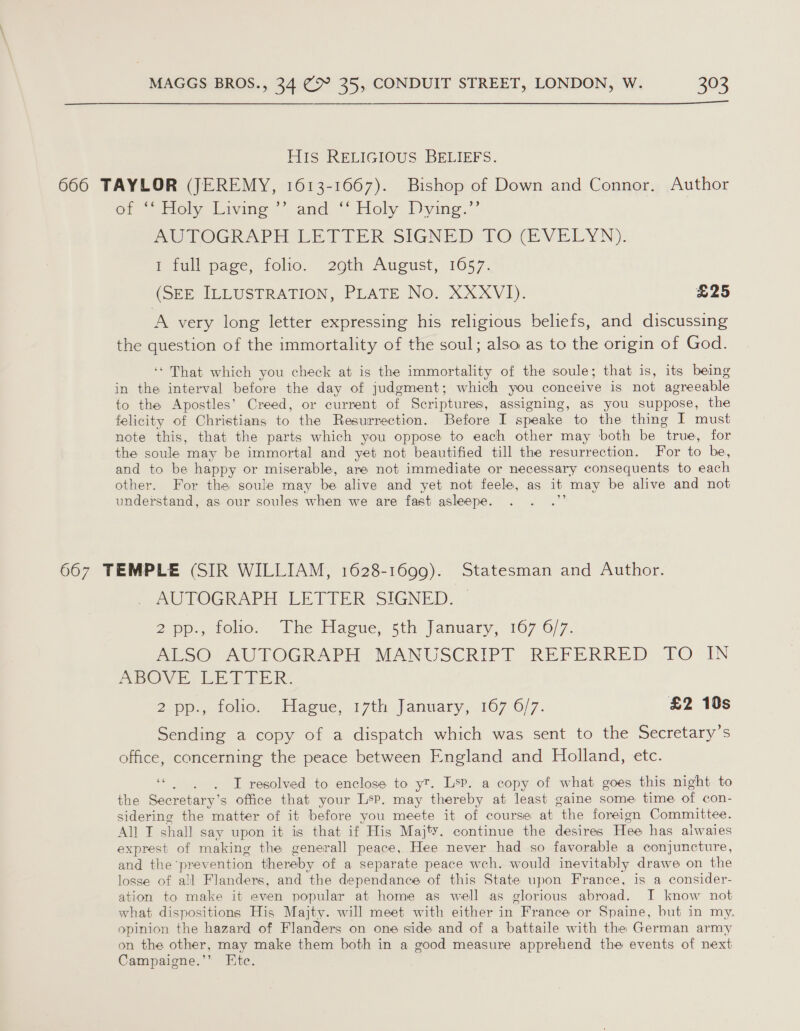  HIS RELIGIOUS BELIEFS. 666 TAYLOR (JEREMY, 1613-1667). Bishop of Down and Connor. Author of “inely Living “and, ““ Holy. Dying.’’ AGTOGRAPH VETTER SIGNED TO CEVELYN): F full page, folio. 20th August, 1657. (SEE IULUSTRATION, PLATE No. XXXVI). £25 A very long letter expressing his religious beliefs, and discussing the question of the immortality of the soul; also as to the origin of God. ‘* That which you check at is the immortality of the soule; that is, its being in the interval before the day of judgment; which you conceive is not agreeable to the Apostles’ Creed, or current of Scriptures, assigning, as you suppose, the felicity of Christians to the Resurrection. Before I speake to the thing I must note this, that the parts which you oppose to each other may both be true, for the soule may be immortal and yet not beautified till the resurrection. For to be, and to be happy or miserable, are not immediate or necessary consequents to each other. For the soule may be alive and yet not feele, as it may be alive and not understand, as our soules when we are fast asleepe. a 667 TEMPLE (SIR WILLIAM, 1628-1699). Statesman and Author. AUTOGRAPH LETTER SIGNED. — 2 pp., tolio. Whe Hague, sth January, 107 6/7. Diese) 60 TOGRAPH (MANUSCRIPT REFERRED TO IN ABOVE. BET VER: 2 pp., folio. Hague, 17th January, 167 6/7. £2 10s Sending a copy of a dispatch which was sent to the Secretary’s office, concerning the peace between England and Holland, etc. oe : T resolved to enclose to y™. Lsp. a copy of what goes this night to the Secretary’s office that your Lsp. may thereby at least gaine some time of con- sidering the matter of it before you meete it of course at the foreign Committee. All I shall say upon it is that if His Majty. continue the desires Hee has alwaies exprest of making the generall peace, Hee never had so favorable a conjuncture, and the prevention thereby of a separate peace wch. would inevitably drawe on the losse of all Flanders, and the dependance of this State upon France, is a consider- ation to make it even popular at home as well as glorious abroad. I know not what dispositions His Majty. will meet with either in France or Spaine, but in my. opinion the hazard of Flanders on one side and of a battaile with the German army on the other, may make them both in a good measure apprehend the events of next Campaigne.’’ Ete.