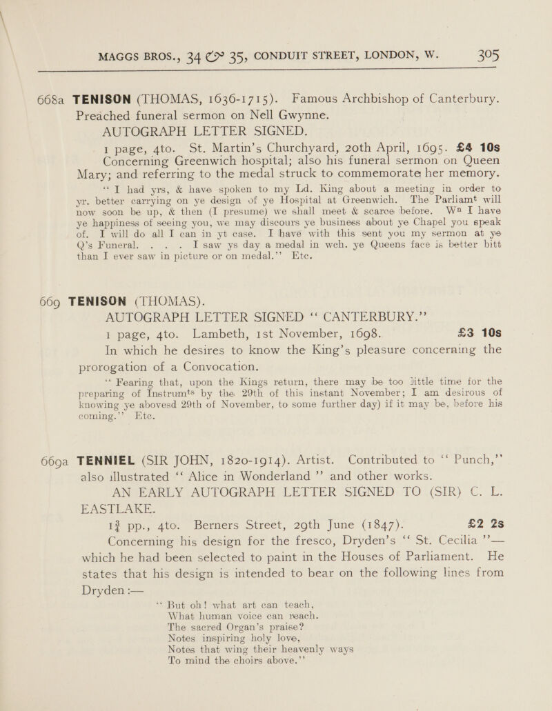  668a TENISON (THOMAS, 1636-1715). Famous Archbishop of Canterbury. Preached funeral sermon on Nell Gwynne. AUTOGRAPH LETTER SIGNED. 1 page, 4to. St. Martin’s Churchyard, 2oth April, 1695. £4 10s Concerning Greenwich hospital; also his funeral sermon on Queen Mary; and referring to the medal struck to commemorate her memory. ‘“T had yrs, &amp; have spoken to my Ld. King about a meeting in order to yr. better carrying on ye design of ye Hospital at Greenwich. The Parliamt will now soon be up, &amp; then (I presume) we shall meet &amp; scarce before. W2® I have ye happiness of seeing you, we may discours ye business about ye Chapel you speak of. I will do all I can in yt case. I have with this sent you my sermon at ye Q’s Funeral. . . . I saw ys day a medal in weh. ye Queens face is better bitt than I ever saw in picture or on medal.’’ Etc. 669 TENISON (THOMAS). AUTOGRAPH LETTER SIGNED ‘‘ CANTERBURY.” I page, 4to. Lambeth, 1st November, 1698.. £3 10s In which he desires to know the King’s pleasure concerning the prorogation of a Convocation. ‘‘ Fearing that, upon the Kings return, there may be too little time for the preparing of Instrumts by the 29th of this instant November; I am desirous of knowing ye abovesd 29th of November, to some further day) if it may be, before his coming.’’ . Kite. 669a TENNIEL (SIR JOHN, 1820-1914). Artist. Contributed to ‘* Punch,”’ also illustrated ‘‘ Alice in Wonderland ’’ and other works. AN EARLY AUTOGRAPH LETTER SIGNED TO (SIR) C. L. EASTLAKE. 1? pp., 4to: Berners Street, 29th June (13847). £2 2s Concerning his design for the fresco, Dryden’s ‘‘ St. Cecilia ’’— which he had been selected to paint in the Houses of Parliament. He states that his design is intended to bear on the following lines from Dryden :— ‘* But oh! what art can teach, What human voice can reach. The sacred Organ’s praise? Notes inspiring holy love, Notes that wing their heavenly ways To mind the choirs above.”’