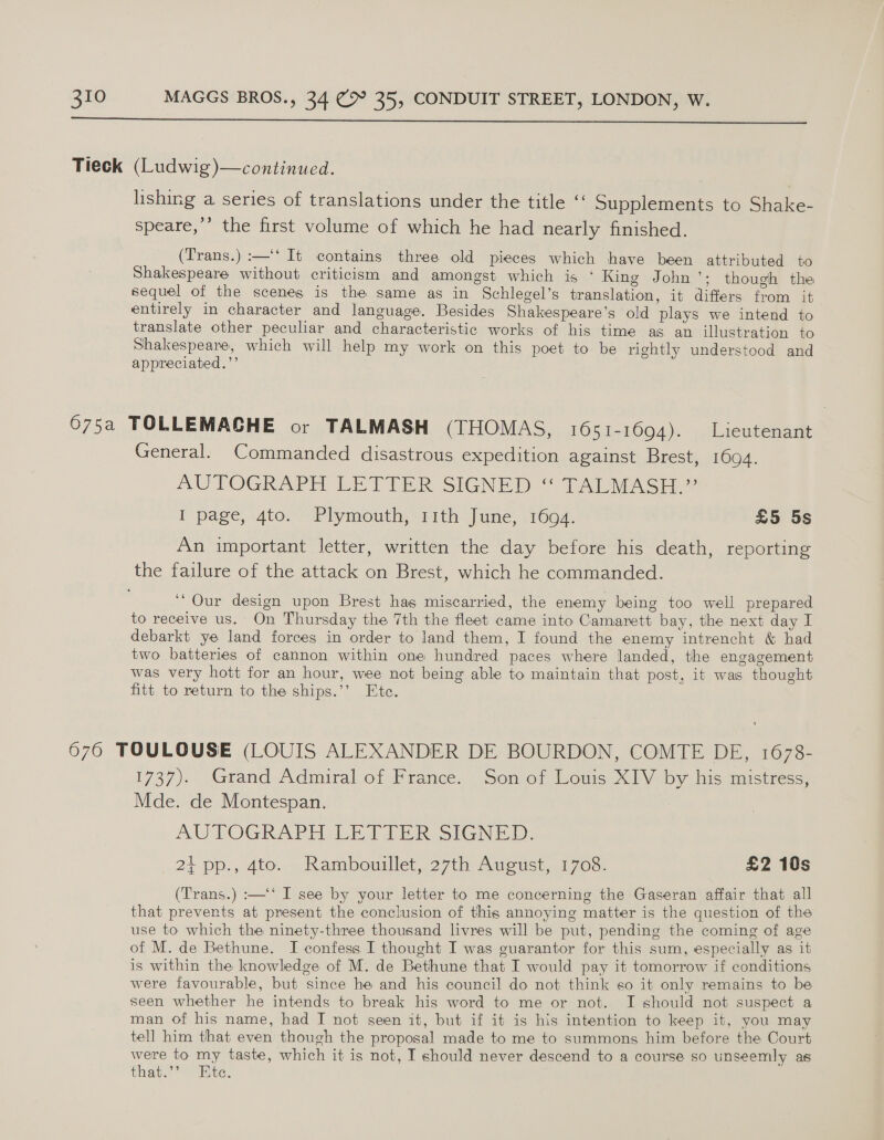  lishing a series of translations under the title “ Supplements to Shake- speare,’’ the first volume of which he had nearly finished. (Trans.) :—‘‘ It contains three old pieces which have been attributed to Shakespeare without criticism and amongst which is ‘King John’; though the sequel of the scenes is the same as in Schlegel’s translation, it differs from it entirely in character and language. Besides Shakespeare's old plays we intend to translate other peculiar and characteristic works of his time as an illustration to Shakespeare, which will help my work on this poet to be rightly understood and appreciated.’’ General. Commanded disastrous expedition against Brest, 1694. AUTOGRAPH LETTER SIGNED “ TALMASH 7 I page, 4to. Plymouth, 11th June, 1694. £5 5s An important letter, written the day before his death, reporting ‘Our design upon Brest has miscarried, the enemy being too well prepared to receive us. On Thursday the 7th the fleet came into Camarett bay, the next day I debarkt ye land forces in order to land them, I found the enemy intrencht &amp; had two batteries of cannon within one hundred paces where landed, the engagement was very hott for an hour, wee not being able to maintain that post, it was thought fitt to return to the ships.’’ Ete. 1737). Grand Admiral of France. Son of Louis XIV by his mistress: Mde. de Montespan. : MUITOGRAPH LET TE R-sIGN EID, 21 pp., 4to. Rambouillet, 27th August, 1708. £2 10s (Trans.) :—‘‘ I see by your letter to me concerning the Gaseran affair that all that prevents at present the conclusion of this annoying matter is the question of the use to which the ninety-three thousand livres will be put, pending the coming of age of M. de Bethune. I confess I thought I was euarantor for this sum, especially as it is within the knowledge of M. de Bethune that I would pay it tomorrow if conditions were favourable, but since he and his council do not think so it only remains to be seen whether he intends to break his word to me or not. I should not suspect a man of his name, had I not seen it, but if it is his intention to keep it, you may tell him that even though the proposal made to me to summons him before the Court were to my taste, which it is not, I should never descend to a course so unseemly as that.’’ “Bite,