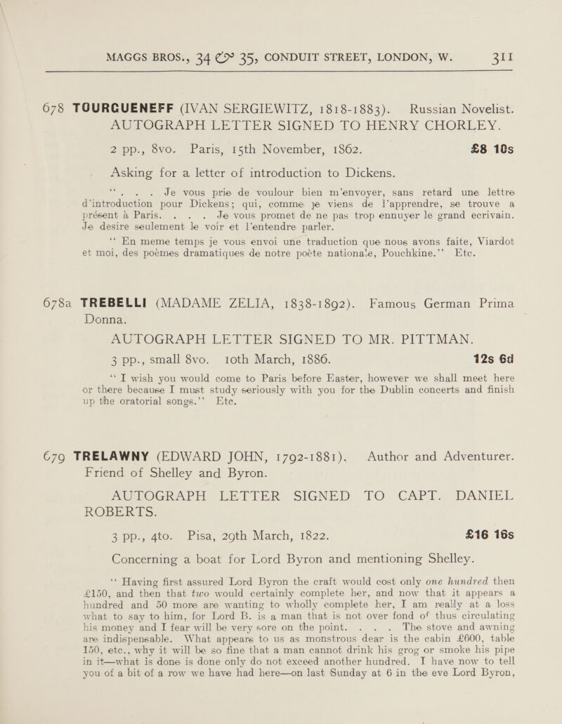  678 TOURGUENEFF (IVAN SERGIEWITZ, 1818-1883). Russian Novelist. me TOG APE Erin SIGNED 1O HENRY CHORLEY. 2p. ovo. Paris, rth November, 1362. £8 10s Asking for a letter of introduction to Dickens. 46 Je vous prie de voulour bien m’envoyer, sans retard une lettre d introduction pour Dickens; qui, comme je viens de l’apprendre, se trouve a present &amp; Paris. . . . Je ‘vous promet de ne pas trop ennuyer le grand ecrivain. Je desire seulement le voir et l’entendre parler. ‘* En meme temps je vous envoi une traduction que nous avons faite, Viardot et moi, des poemes dramatiques de notre poéte nationale, Pouchkine.’’ Ete. 678a TREBELLI (MADAME ZELIA, 1838-1892). Famous German Prima Donna. mu TOGRAPH LETTER SIGNED FO MR. Pili MAN. 3 pp., small 8vo. roth March, 1886. 12s 6d ‘* IT wish you would come to Paris before Easter, however we shall meet here or there because I must study seriously with you for the Dublin concerts and finish up the oratorial songs.’’ Ete. 679 TRELAWNY (EDWARD JOHN, 1792-1881). Author and Adventurer. Friend of Shelley and Byron. Mme n@GieAPH bE TTR: SIGNED: FO. CAPT. DANIEL ROGER ES. Sepp, ave. Pisa, 20th March, 1822. £16 16s Concerning a boat for Lord Byron and mentioning Shelley. ‘* Having first assured Lord Byron the craft would cost only one hundred then £150, and then that two would certainly complete her, and now that it appears a hundred and 50 more are wanting to wholly complete her, I am really at a loss what to say to him, for Lord B. is a man that is not over fond of thus circulating his money and I fear will be very sore on the point. . . . The stove and awning are indispensable. What appears to us as monstrous dear is the cabin £600, table 150, etc., why it will be so fine that a man cannot drink his grog or smoke his pipe in it—what is done is done only do not exceed another hundred. I have now to tell you of a bit of a row we have had here—on last Sunday at 6 in the eve Lord Byron,