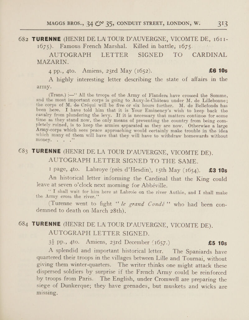 682 TURENNE (HENRI DE LA TOUR D’AUVERGNE, VICOMTE DE, 1611- 1675). Famous French Marshal. Killed in battle; 1675. BOLOGrerni “LETTER: SIGNED TO ..CARDINAL MAZARIN. 4 pp., 4to. Amiens, 23rd May (1652). £6 10s A highly interesting letter describing the state of affairs in the army. (Trans.) :—‘‘ All the troops of the Army of Flanders have crossed the Somme, and the most important corps is going to Auxy-le-Chateau under M. de Lillebonne; the corps of M. de Créqui will be five or six hours further. M. de Bellefonds has been here. I have told him that it is Your Eminency’s wish to keep back the cavalry from plundering the levy. If it is necessary that matters continue for some time as they stand now, the only means of preventing the country from being com- pletely ruined, is to keep the armies separated as they are now. Otherwise a large Army-corps which sees peace approaching would certainly make trouble in the idea which many of them will have that they will have to withdraw homewards without money. Me €33 TURENNE (HENRI DE LA TOUR D’AUVERGNE, VICOMTE DE). AUTOGRAPH LETTER SIGNED TO THE SAME. I page, 4to. Labroye (pres d’Hesdin), 15th May (1654). £3 10s An historical letter informing the Cardinal that the King could leave at seven o’clock next morning for Abbéville. ‘‘T shall wait for him here at Labroie on the river Authie, and I shall make the Army cross the river.’’ (Turenne went to fight ‘‘ le grand Condé’’ who had been con- demned to death on March 28th). 684 TURENNE (HENRI DE LA| TOUR D’AUVERGNE, VICOMTE DE): AUTOGRAPH LETTER SIGNED. 32 pp., 4to. Amiens, 23rd December (1657.) £5 10s A splendid and important historical letter. The Spaniards have quartered their troops in the villages between Lille and Tournai, without giving them winter-quarters. The writer thinks one might attack these dispersed soldiers by surprise if the French Army could be reinforced by troops from Paris. The English, under Cromwell are preparing the siege of Dunkerque; they have grenades, but muskets and wicks are missing,