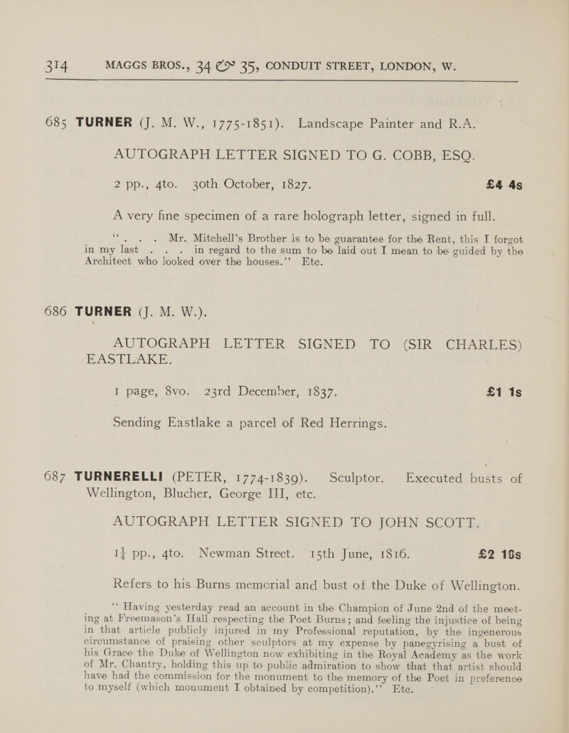  685 TURNER (J. M. W., 1775-1851). Landscape Painter and R.A. AUTOGRAPH LETIER SIENED TO G COBB. Esco. 2pp:;-4to. - 30th October, 1327. | £4 4s A very fine specimen of a rare holograph letter, signed in full. ‘“. . . Mr. Mitchell’s Brother is to be guarantee for the Rent, this I forgot in my last . . . in regard to the sum to be laid out I mean to be guided by the Architect who looked over the houses.’ Ete. 686 TURNER (J. M. W.). AUTOGRAPH LETTER SIGNED TO (SIR CHARLES) EAS PEA. I page, $vo.. 236d December, 1337. £1 1s Sending Eastlake a parcel of Red Herrings. 687 TURNERELLI (PETER, 1774-1839). Sculptor. Executed busts of Wellington, Blucher, George III, etc. AUTOGRAPH LE TIER. SIGNED D7O;JOHN SCOga, I¢ pp., 4to. Newman Street. 15th June, 1816. £2 10s Refers to his Burns memcrial and bust of the Duke of Wellington. ‘‘ Having yesterday read an account in the Champion of June 2nd of the meet- ing at Freemason’s Hall respecting the Poet Burns; and feeling the injustice of being in that article publicly injured in my Professional reputation, by the ingenerous circumstance of praising other sculptors at my expense by panegyrising a bust of his Grace the Duke of Wellington now exhibiting in the Royal Academy as the work of Mr. Chantry, holding this up to public admiration to show that that artist should have had the commission for the monument to the memory of the Poet in preference to myself (which monument I obtained by competition).’” Etc. 7