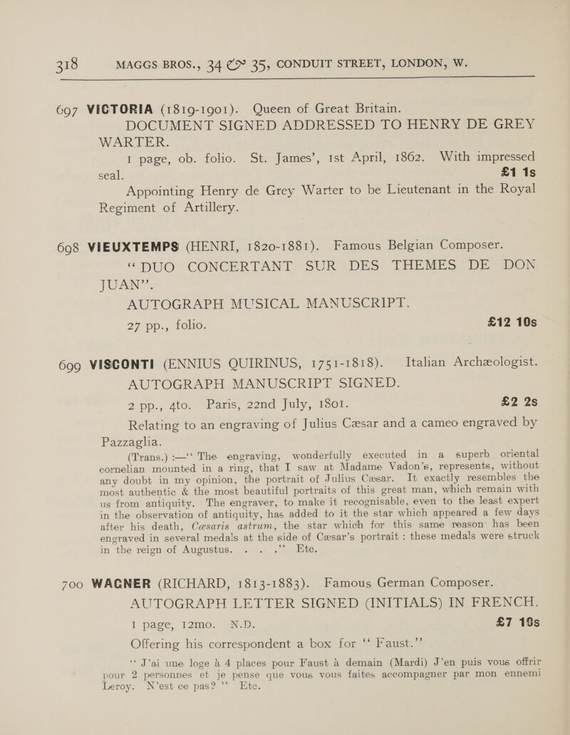  697 VICTORIA (1819-1901). Queen of Great Britain. DOCUMENT SIGNED ADDRESSED TO HENRY DE GREY WAR IELR, 1 page, ob. folio. St: James’, ist Apml, 1862. With ampressed seal. £1 1s Appointing Henry de Grey Warter to be Lieutenant in the Royal Regiment of Artillery. 698 VIEUXTEMPS (HENRI, 1820-1881). Famous Belgian Composer. HUI TCONCERTANT SUR DES THEMES DE sven {OU AN AUTOGRAPH MUSICAL MANUSCRIPT. 27 Dp., 10e. £12 10s 699 VISCONTI (ENNIUS QUIRINUS, 1751-1818). Italian Archeologist. AUTOGRAPH MANUSCRIPT SIGNED. 2 pp., 4to. “Wars, 22nd July, 1601. £2 2s Relating to an engraving of Julius Cesar and a cameo engraved by Pazzaglia. (Trans.) :—‘‘ The engraving, wondertully executed in a superb oriental cornelian mounted in a ring, that I saw at Madame Vadon’s, represents, without any doubt in my opinion, the portrait of Julius Cesar. It exactly resembles the most authentic &amp; the most beautiful portraits of this great man, which remain with us from antiquity. The engraver, to make it recognisable, even to the least expert in the observation of antiquity, has added to it the star which appeared a few days after his death, Cesaris astrum, the star which for this same reason’ has been engraved in several medals at the side of Cesar’s portrait : these medals were struck in the reign,.of Augustus, 1.0.1.) &lt;\) elite. 700 WAGNER (RICHARD, 1813-1883). Famous German Composer. AUTOGRAPH LETTER SIGNED (INITIALS) IN FRENCH. I page, 12mo. ND: £7 18s Offering his correspondent a box for “* Faust.’’ ‘* J’ai une loge &amp; 4 places pour Faust &amp; demain (Mardi) J’en puis vous offrir pour 2 personnes et je pense que vous vous faites accompagner par mon ennemi Leroy. N’est ce pas? ’’ Hite.