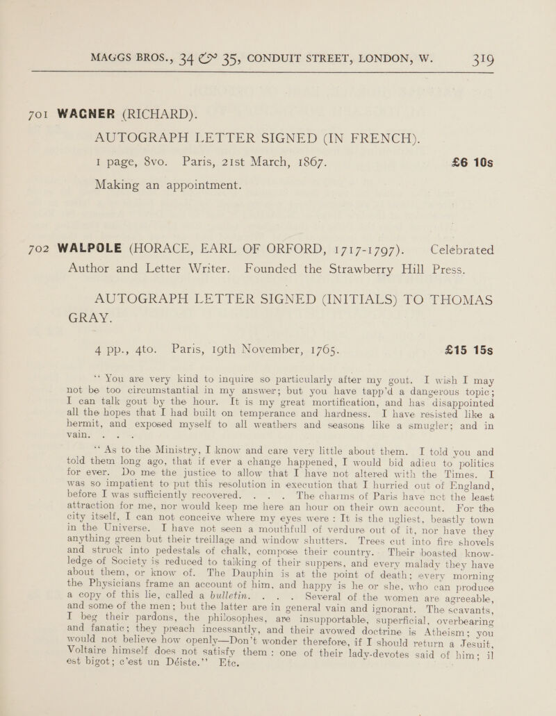  701 WAGNER (RICHARD). Poo VOGRAPH LETTER SIGNED GUN FRENCH). Epage, ovo. Paris, 2ist March, 1867. £6 10s Making an appointment. 702 WALPOLE (HORACE, EARL OF ORFORD, 1717-1797). Celebrated Author and Letter Writer. Founded the Strawberry Hill Press. PUPTOGKRATE LE TIER SIGNED (NITIAES) fO THOMAS GRAY. : 4-pp., 4to. Paris, 19th November, 1765. £15 15s ‘ You are very kind to inquire so particularly after my gout. I wish I may not be too circumstantial in my answer; but you have tapp’d a dangerous topic; I can talk gout by the hour. It is my great mortification, and has disappointed all the hopes that I had built on temperance and hardness. I have resisted like a hermit, and exposed myself to all weathers and seasons like a smugler; and in vain. “As to the Ministry, I know and care very little about them. TI told you and told them long ago, that if ever a change happened, I would bid adieu to politics for ever. Do me the justice to allow that I have not altered with the aumes. £ was so impatient to put this resolution in execution that I hurried out of England, before I was sufficiently recovered. . . . The charms of Paris have net the least attraction for me, nor would keep me here an hour on their own account. For the city itself, I can not conceive where my eyes were: It is the ugliest, beastly town in the Universe. I have not seen a mouthfull of verdure out of it, nor have they anything green but their treillage and window shutters. Trees cut into fire shovels and struck into pedestals of chalk, compose their country. Their boasted know- ledge of Society is reduced to talking of their suppers, and every malady they have about them, or know of. The Dauphin is at the point of death; every morning the Physicians frame an account of him, and happy is he or she, who can produce a copy of this lie, called a bulletin. . . . Several of the women are agreeable, and some of the men; but the latter are in general vain and ignorant. The scavants, I beg their pardons, the philosophes, are insupportable, superficial, overbearing and fanatic; they preach incessantly, and their avowed doctrine is Atheism; you would not believe how openly—Don’t wonder therefore, if I should return a Jesuit, Voltaire himself does not satisfy them: one of their lady-devotes said of him; il est bigot; c’est un Déiste.’’? Ete. j -