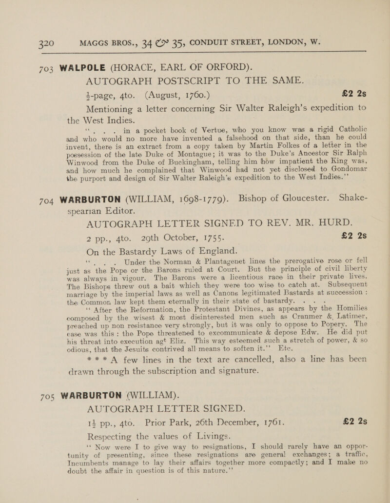  AUTOGRAPH POSTSCRIPT TO THE; SAME. 4-page, 4to. (August, 1760.) £2 2s Mentioning a letter concerning Sir Walter Raleigh’s expedition to the West Indies. “in a pocket book of Vertue, who you know was a rigid Catholic and who would no more have invented a falsehood on that side, than he could invent, there is an extract from a copy taken by Martin Folkes of a letter in the possession of the late Duke of Montague; it was to the Duke’s Ancestor Sir Ralph Winwood from the Duke of Buckingham, telling him how impatient the King was, and how much he complained that Winwood had not yet disclosed to Gondomar the purport and design of Sir Walter Raleigh’s expedition to the West Indies.”’ spearian E:ditor. AUTOGRAPH LETTER SIGNED TO REV. MR. HURD. 2 pp., 4to. 2eth October, 1755: £2 2s On the Bastardy Laws of Engiand. “Under the Norman &amp; Plantagenet lines the prerogative rose or fell just as the Pope or the Barons ruled at Court. But the principle of civil hberty was always in vigour. The Barons were a licentious race in their private lives. The Bishops threw out a bait which they were too wise to catch at. Subsequent marriage by the imperial laws as well as Canons legitimated Bastards at succession : the Common law kept them eternally in their state of bastardy. ihe ‘« After the Reformation, the Protestant Divines, as appears by the Homilies composed by the wisest &amp; most disinterested men such as Cranmer &amp; Latimer, preached up non resistance very strongly, but it was only to oppose to Popery. The case was this: the Pope threatened to excommunicate &amp; depose Edw. He did put his threat into execution agt Eliz. This way esteemed such a stretch of power, &amp; so odious, that the Jesuits contrived all means to soften it.”’ Etc. * * * A few lines in the text are cancelled, also a line has been drawn through the subscription and signature. AUTOGRAPH LETTER SIGNED. 14 pp., 4to.\.. Proer Park, 20thalecember, 1/7 0% £2 2s Respecting the values of Livings. ‘‘ Now were I to give way to resignations, I should rarely have an oppor- tunity of presenting, since these resignations are general exchanges; a trattic, Incumbents manage to lay their affairs together more compactly; and I make no doubt the affair in question is of this nature.”’