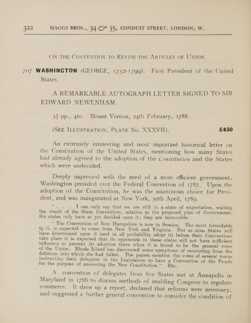 ON THE CONVENTION TO REVISE THE ARTICLES OF UNION. 707 WASHINGTON (GEORGE, 1732-1799). First President of the United States. A REMARKABLE AUTOGRAPH LETTER SIGNED TOS EDWARD NEWENHAM. 33 pp., 4to. Mount Vernon, 24th February, 1788. (SEE ILLUSTRATION, PLATE No. XXXVII). £450 An extremely interesting and most important historical letter on the Constitution of the United States, mentioning how many States had already agreed to the adoption of the Constitution and the States which were undecided. Deeply impressed with the need of a more efficient government, Washington presided over the Federal Convention of 1787. Upon the adoption of the Constitution, he was the unanimous choice for Presi- dent, and was inaugurated at New York, 30th April, 17809. “. 4 . I can only say that we are still in a state of expectation, waiting the result of the State Convention, relative to the proposed plan of Government. Six states only have as yet decided upon it; they are favourable. ‘“ The Convention of New Hampshire is now in Session. The most formidable to it, is expected to come from New York and Virginia. But as nine States will have determined upon it (and in all probability adopt it) before their Conventions take place it is expected that its opponents in these states will not have sufficient influence to prevent its adoption there when it is found to be the general voice of the Union. Rhode Island has discovered some symptoms of recovering from the delirium into which she had fallen. The papers mention the votes of several towns instructing their delegater in the Legislature to have a Convention of the People for the purpose of answering the New Constitution.’’ Ete. A convention of delegates from five States met at Annapolis in Maryland in 1786 to discuss methods of enabling Congress to regulate commerce. It drew up a report, declared that reforms were necessary, and suggested a further general convention to consider the condition of