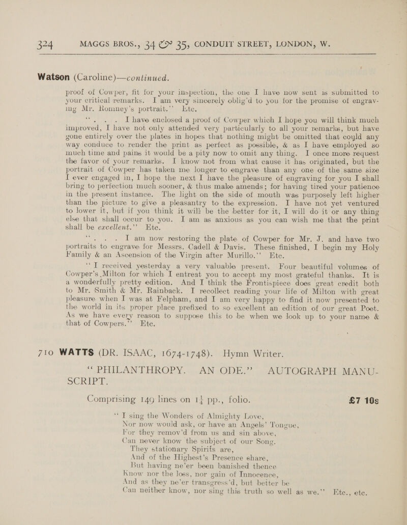     Watson (Caroline)—continued. proof of Cowper, fit for your inspection, the one I have now sent is submitted to your critical remarks. I am very sincerely oblig’d to you for the promise of engrav- ing Mr. Romney’s portrait.’’ Lite. . 66 aie of I have enclosed a proof of Cowper which I hope you will think much improved, I have not only attended very particularly to all your remarks, but have gone entirely over the plates in hopes that nothing might be omitted that could any way conduce to render the print as perfect as possible, &amp; as I have employed so much time and pains it would be a pity now to omit any thing. I once more request the favor of your remarks. I know not from what cause it has originated, but the portrait of Cowper has taken me longer to engrave than any one of the same size I ever engaged in, I hope the next I have the pleasure of engraving for you I shall bring to perfection much sooner, &amp; thus make amends; for having tired your patience in the present instance. The light on the side of mouth was purposely left higher than the picture to give a pleasantry to the expression. I have not yet ventured to lower it, but if you think it will be the better for it, I will do it or any thing else that shall occur to you. I am as anxious as you can wish me that the print shall be excellent.’’ Ete. | 66 cha I am now restoring the plate of Cowper for Mr. J. and have two portraits to engrave for Messrs. Cadell &amp; Davis. These finished, I begin my Holy Family &amp; an Ascension of the Virgin after Murillo.’’ Ete. “I received yesterday a very valuable present. Four beautiful volumes of Cowper’s Milton for which I entreat you to accept my most grateful thanks. It is a wonderfully pretty edition. And I think the Frontispiece does ‘great credit both to Mr. Smith &amp; Mr. Rainback. TI recollect reading your life of Milton with great pleasure when I was at Felpham, and I am very happy to find it now presented to the world in its proper place prefixed to so excellent an edition of our great Poet. As we have every reason to suppose this to be when we look up to your name &amp; that of Cowpers.’’ Ete. 710 WATTS (DR. ISAAC, 1674-1748). Hymn Writer. “ “PHILANTHROPY. AN ODE,” .AUTOGRAPH. MANU SCRIPT: Comprising 149 lines on 1} pp., folio. £7 10s ‘““ T sing the Wonders of Almighty Love, Nor now would ask, or have an Angels’ Tongue, lor they remov’d from us and sin above, Can never know the subject of our Song, They stationary Spirits are, And of the Highest’s Presence share, But having ne’er been banished thence know nor the loss, nor gain of Innocence, And as they ne’er transgress’d, but better be Can neither know, nor sing this truth so well as we.’’ Etc., ete.