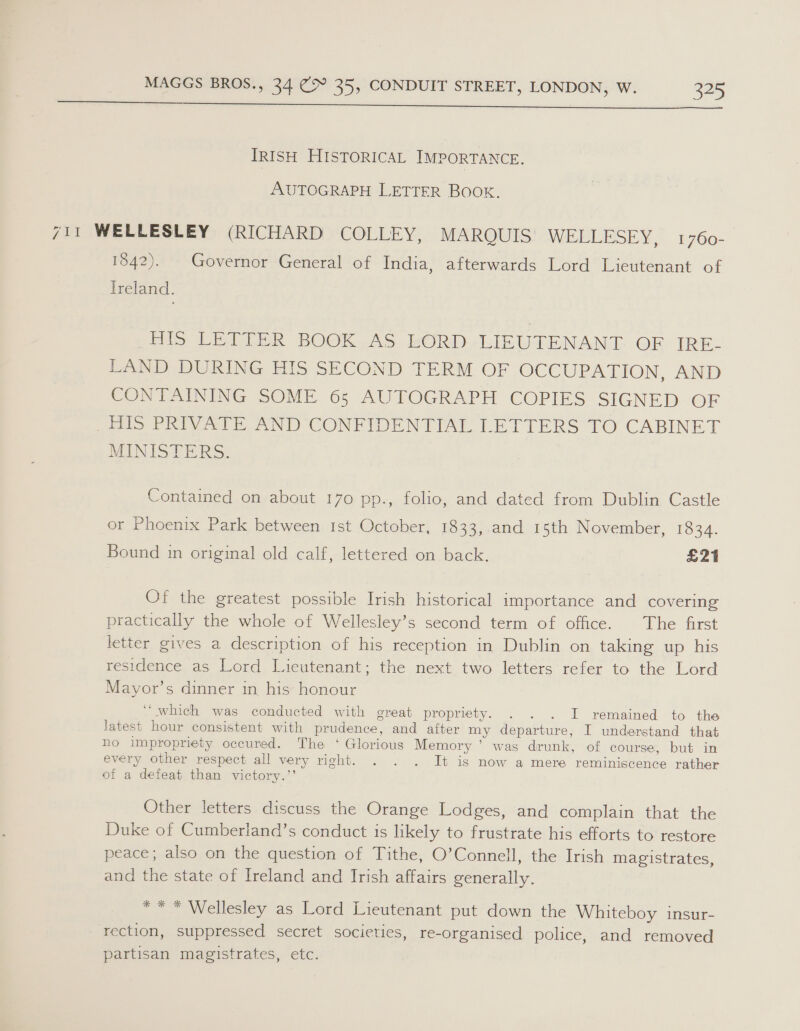  TRISH HISTORICAL IMPORTANCE. AUTOGRAPH LETTER BOOK. 711 WELLESLEY (RICHARD COLLEY, MARQUIS WEEEESEY. 1760- 1842). Governor General of India, afterwards Lord Lieutenant of Ireland. Pls LEDER BOCK,AS LORD.-LIBVIENAND GF IRE: LAND DURING HIS SECOND TERM OF OCCUPATION, AND CONTAINING SOME 65; AUTOGRAPH COPIES SIGNED OF Jos PRIVATE AND CONFIDENTIAL LETTERS TO CABINET MINIS TERS. Contained on about 170 pp., folio, and dated from Dublin Castle or Phoenix Park between Ist October, 1833, and 15th November, 1834. Bound in original old calf, lettered on back. £21 Of the greatest possible Irish historical importance and covering practically the whole of Wellesley’s second term of office. The first letter gives a description of his reception in Dublin on taking up his residence as Lord Lieutenant; the next two letters refer to the Lord Mayor’s dinner in, his honour “which was conducted with great propriety. . . . I remained to the latest hour consistent with prudence, and after my departure, I understand that ho impropriety occured. The ‘ Glorious Memory ’ was drunk, of course, but in every other respect all very right. . . . It is now a mere reminiscence rather of a defeat than victory.”’ Other letters discuss the Orange Lodges, and complain that the Duke of Cumberland’s conduct is likely to frustrate his efforts to restore peace; also on the question of Tithe, O’Connell, the Irish magistrates, and the state of Ireland and Irish affairs generally. ** * Wellesley as Lord Lieutenant put down the Whiteboy insur- rection, suppressed secret societies, re-organised police, and removed partisan magistrates, etc.