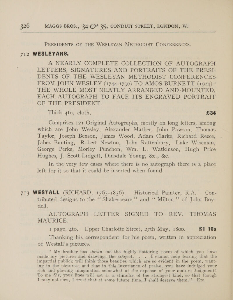 PRESIDENTS OF THE WESLEYAN METHODIST CONFERENCES. A NEARLY COMPLETE COLLECTION OF AUTOGRAPH LETTERS, SIGNATURES AND PORTRAITS OF THE PRESI- DENTS OF THE WESLEYAN METHODIST CONFERENCES FROM JOHN WESLEY (1744-1790) TO AMOS BURNETT (10924): THE WHOLE MOST NEATLY ARRANGED AND-MOUNTED, EACH AUTOGRAPH TO FACE ITS ENGRAVED PORTRAIT OF THE PRESIDENT. : Thick ato, cloth. £34 Comprises 121 Original Autographs, mostly on long letters, among which are John Wesley, Alexander Mather, John Pawson, Thomas Taylor, Joseph Benson, James Wood, Adam Clarke, Richard Reece, Jabez Bunting, Robert Newton, John Rattenbury, Luke Wiseman, George Perks, Morley Punchon, Wm. L. Watkinson, Hugh Price Hughes, J. Scott Lidgett, Dinsdale Young, &amp;c., &amp;c. In the very few cases where there is no autograph there is a place left for it so that it could be inserted when found. tributed designs to the ‘‘ Shakespeare ’’ and ‘‘ Milton’? of John Boy- dell. AUTOGRAPH “LETTER SIGNED) TO. REY 2 MiOMAS MAURICE. I page; ‘ate. Upper Charlotte Street, 271th May 1300, £1 10s Thanking his correspondent for his poem, written in appreciation of Westall’s pictures. ‘“ My brother has shewn me the highly flattering poem of which you have made my pictures and drawings the subject. . . I cannot help fearing that the impartial publick will think those beauties which are so evident in the poem, want- ing in the pictures; and that in this luxuriance of praise, you have indulged your rich and glowing imagination somewhat at the expense of your mature Judgment! To me Sir, your lines will act as a stimulus of the strongest kind, so that though I may not now, I trust that at some future time, I shall deserve them.’’ Etc.