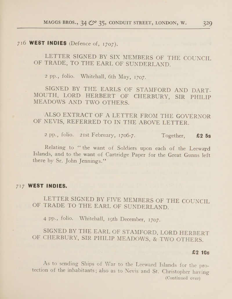  716 WEST INDIES (Defence of, 1707). LETTER SIGNED BY SIX MEMBERS OF THE COUNCIL OP Gee, FO THE PART OF SUNDERLAND. 2 pp., folio. Whitehall, 6th May, 1707. SIGNED BY THE EARLS OF STAMFORD AND DART- MOUTH, LORD HERBERT OF CHERBURY, SIR PHILIP MEADOWS AND TWO OTHERS. ALSO EXTRACT OF A LETTER FROM THE GOVERNOR OF NEVIS, REFERRED TO IN THE ABOVE LETTER. Zp. 1olio., Quist Pebruary 1706-7, Together, £2 5s Relating to ‘‘the want of Soldiers upon each of the Leeward Islands, and to the want of Cartridge Paper for the Great Gunns left there by Sr. John Jennings.” 717 WEST INDIES. LETTER SIGNED BY FIVE MEMBERS OF THE COUNC TE OF TRADE TO THE EARL OF SUNDERLAND. - 4 pp., folio. Whitehall, 19th December, E707: SIGNED BY THE EARL OF STAMFORD, LORD HERBERT OFPsCOMRBURY. SIR PHILIP MEADOWS, &amp; TWO OTHERS. £2 10s As to sending Ships of War to the Leeward Islands for the pro- tection of the inhabitants; also as to Nevis and St. Christopher having