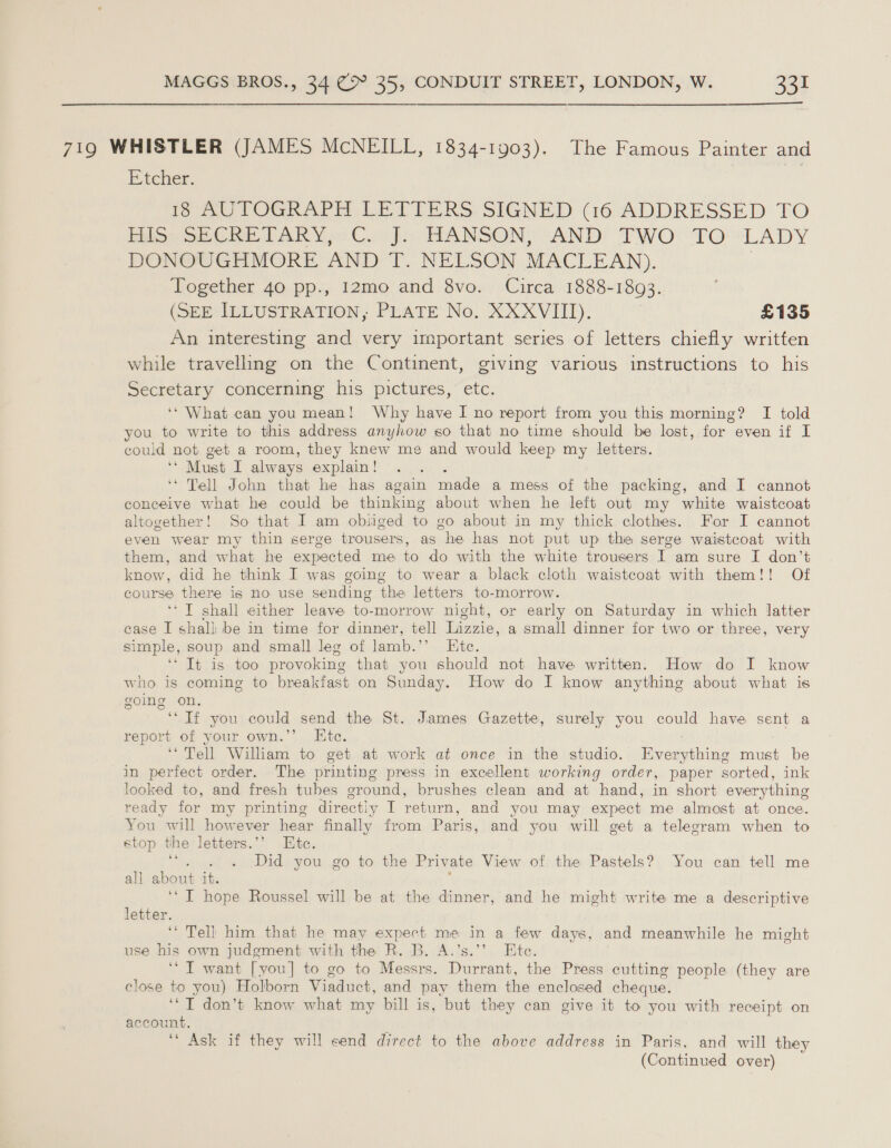  719 WHISTLER (JAMES McNEILL, 1834-1903). The Famous Painter and Eteher. is AUTOGRAPH LETTERS SIGNED (16 ADDRESSED TO Pisce ocCRE TARY es: Cor}: HANSON, ‘AND TWO: TO “LADY DONOUGHMORE AND T. NELSON MACLEAN). | Together 40 pp., 12mo and 8vo. Circa 1888-1893. (SEE ILLUSTRATION, PLATE No. XXXVIII). £135 An interesting and very important series of letters chiefly written while travelling on the Continent, giving various instructions to his Secretary concerning his pictures, etc. ‘* What can you mean! Why have I no report from you this morning? I told you to write to this address anyhow so that no time should be lost, for even if I could not get a room, they knew me and would keep my letters. ‘* Must I always explain! ‘ ‘Tell John that he has again made a mess of the packing, and I cannot conceive what he could be thinking about when he left out my white waistcoat altogether! So that I am obliged to go about in my thick clothes. For I cannot even wear my thin serge trousers, as he has not put up the serge waistcoat with them, and what he expected me to do with the white trousers I am sure I don’t know, did he think I was going to wear a black cloth waistcoat with them!! Of course there is no use sending the letters to-morrow. ‘TI shall either leave to-morrow night, or early on Saturday in which latter case I shall be in time for dinner, tell Lizzie, a small dinner for two or three, very simple, soup and small leg of lamb. on Bibe. HES 18% GOO provoking that you should not have written. How do I know who is coming to breakfast on Sunday. How do I know anything about what is going on. ‘“Tf you could send the St. James Gazette, surely you could have sent a report of your own.’’ Ete. ‘“'Tell William to get at work at once in the studio. Bivcngahlviont mane be in perfect order. The printing press in excellent working order, paper sorted, ink looked to, and fresh tubes ground, brushes clean and at hand, in short everything ready for my printing directly I return, and you may expect me almost at once. You will how ever hear finally from Paris, and you will get a telegram when to stop the letters.’’ Etc. Did you go to the Priv ate View of the Pastels? You can tell me all about it. ‘“ T hope Roussel will be at the dinner, and he might write me a descriptive letter. ‘Tell him that he may expect me in a few days, and meanwhile he might use his own judgment with the R. B. A.’s.’’ Ete. ‘* IT want [you] to go to Messrs. Durrant, the Press cutting people (they are close to you) Holborn Viaduct, and pay them the enclosed cheque. ‘“T don’t know what my bill is, but they can give it to you with receipt on account. f ‘Ask if they will send direct to the above address in Paris, and will they