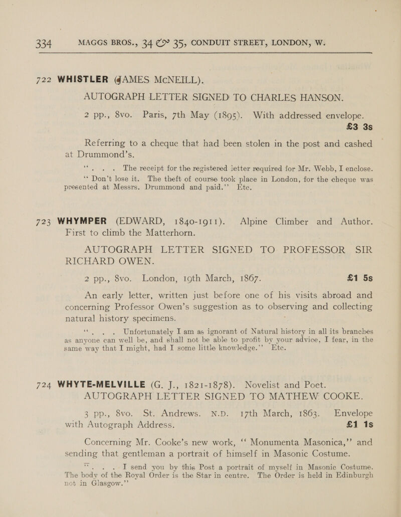 722 WHISTLER @AMES McNEILL). AUTOGRAPH LETTER SIGNED TO CHARLES HANSON. 2 pp., 8vo. Paris, 7th May (1895). With addressed envelope. £3 3s Referring to a cheque that had been stolen in the post and cashed at Drummond’s. 3 66 The receipt for the registered letter required for Mr. Webb, I enclose. ‘* Don’t lose it. The theft of course took place in London, for the cheque was presented at Messrs. Drummond and paid.’’ Htc. 723 WHYMPER (EDWARD, 1840-1911). Alpine Climber and Author. First to climb the Matterhorn. AUTOGRADH LETTER SIGNED. TO) PROFS SOL &gt; RICHARD OWEN. 2 pp., ovo. . London, toth March, 1367. £1 5s An early letter, written just before one of his visits abroad and concerning Professor Owen’s suggestion as to observing and collecting natural history specimens. 7 “|, Unfortunately I am as ignorant of Natural history in all its branches as anyone can well be, and shall not be “able to profit by your advice, I fear, in the same way that I might, had I some little knowledge.’’ Ete. 724 WHYTE-MELVILLE (G. J., 1821-1878). Novelist and Poet. AUTOGRAPH LETTER SIGNET Delo brat HW COOKE, 3 pp., svo. St, Andrews. “N.Di- (77th Maren, 166%, “Yiinvelope with Autograph Address. £1 1s Concerning Mr. Cooke’s new work, ‘‘ Monumenta Masonica,’’ and sending that gentleman a portrait of himself in Masonic Costume. be 'T send you by this Post a portrait of myself in Masonic Costume. The beds ét ae Royal Order is the Star in centre. The Order is held in Edinburgh not in Glasgow.’