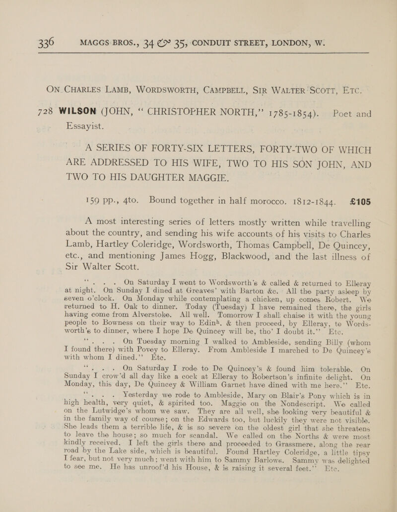 Essayist. A SERIES. OF FORTY-SIX LETTERS fF ORTY-TWO OF WHICH ARE ADDRESSED TO HIS WIFE, TWO TO HIS SON JOHN, AND TWO TO HIS DAUGHTER MAGGIE. 159 pp., 4to. Bound together in half morocco. 1812-1844. £105 A most interesting series of letters mostly written while travelling about the country, and sending his wife accounts of his visits to Charles Lamb, Hartley Coleridge, Wordsworth, Thomas Campbell, De Quincey, etc., and mentioning James Hogg, Blackwood, and the last illness of “. . . On Saturday I went to Wordsworth’s &amp; called &amp; returned to Elleray at night. On Sunday I dined at Greaves’ with Barton &amp;. All the party asleep by seven o’clock. On Monday while contemplating a chicken, up comes Robert. We returned to H. Oak to dinner. Today (Tuesday) I have remained there, the girls having come from Alverstoke. All well. Tomorrow I shall chaise it with the young people to Bowness on their way to Edinh, &amp; then proceed, by Elleray, to Words- worth’s to dinner, where I hope De Quincey will be, tho’ I doubt it.”’ Ete. 6 sedan Tuesday morning I walked to Ambleside, sending Billy (whom T found there) with Povey to Elleray. From Ambleside I marched to De Quincey’s with whom I dined.’’ Ete. te On Saturday I rode to De Quincey’s &amp; found him tolerable. On Sunday I crow’d all day like a cock at Elleray to Robertson’s infinite delight. On Monday, this day, De Quincey &amp; William Garnet have dined with me here.’’ Ete. - . . Yesterday we rode to Ambleside, Mary on Blair’s Pony which is in high health, very quiet, &amp; spirited too. Maggie on the Nondescript. We called on the Lutwidge’s whom we saw. They are all well, she looking very beautiful &amp; in the family way of course; on the Edwards too, but luckily they were not visible. 66 66 to leave the house; so much for scandal. We called on the Norths &amp; were most kindly received. I left the girls there and proceeded to Grassmere, along the rear road by the Lake side, which is beautiful. Found Hartley Coleridge, a little tipsy I fear, but not very much; went with him to Sammy Barlows. Sammy was delighted to see me. He has unroof’d his House, &amp; is raising it several feet.’ Ete.