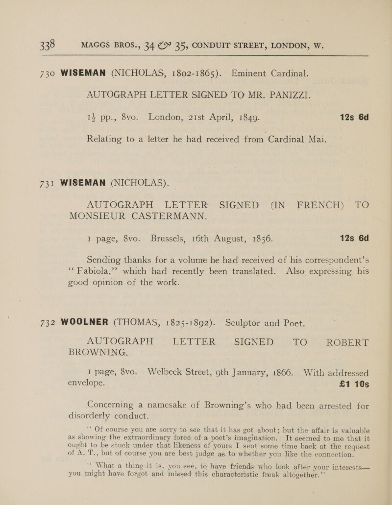 730 WISEMAN (NICHOLAS, 1802-1865). Eminent Cardinal. AUTOGRAPH LETTER SIGNED TO MR. PANIZZI. 13 pp., 8vo. London, 21st April, 1849. 12s 6d Relating to a letter he had received from Cardinal Mai. 731 WISEMAN (NICHOLAS), AUTOGRAPH LETTERS *SIGNDD” CN APNE NGi) = 1@ MONSIEUR CASTERMANN. AS I page, 8vo. Brussels, 16th August, 1856. 12s 6d Sending thanks for a volume he had received of his correspondent’s ‘“Fabiola,’’? which had recently been translated. Also expressing his good opinion of the work. 732 WOOLNER (THOMAS, 1825-1892). Sculptor and Poet. AU POGRAPH sel mia SIGNED TO ROBERT BROWNING. I page, 8vo. Welbeck Street, oth January, 1866. With addressed envelope. : | £1 10s Concerning a namesake of Browning’s who had been arrested for disorderly conduct. ‘ Of course you are sorry to see that it has got about; but the affair is valuable as showing the extraordinary force of a poet’s imagination. It seemed to me that it ought to be stuck under that likeness of yours I sent some time back at the request of A. T., but of course you are best judge as to whether you like the connection. ‘‘ What a thing it is, you see, to have friends who look after your interests— you might have forgot and missed this characteristic freak altogether.”’