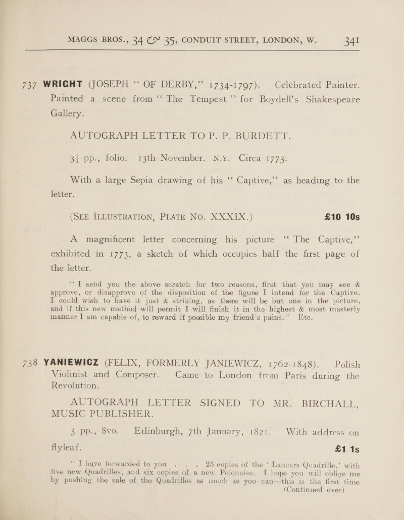 737 WRIGHT (JOSEPH “ OF DERBY,” 1734-1797). Celebrated Painter. Painted a scene from ‘‘ The Tempest ’’ for Boydell’s Shakespeare Gallery. AUTOGRAPH LETIER TOP. P. BURDETT. 2a Pos, tehier. ith Nevember, N.Y. Circa 4773. ”) With a large Sepia drawing of his ‘‘ Captive,’’ as heading to the letter. (SEE ILLUSTRATION, PLATE No. XXXIX.) £10 10s A magnificent letter concerning his picture ‘‘ The Captive,’’ exhibited in 1773, a sketch of which occupies half the first page of the letter. ‘“T send you the above scratch for two reasons, first that you may see &amp; approve, or disapprove of the disposition of the figure I intend for the Captive. I could wish to have it just &amp; striking, as there will be but one in the picture, and if this new method will permit I will finish it in the highest &amp; most masterly manner I am capable of, to reward if possible my friend’s pains.’’ Ltc. 738 YANIEWICGZ (FELIX, FORMERLY JANIEWICZ, 1762-1848). Polish Violinist and Composer. Came to London from Paris during the Revolution. ae TOGw arti beR SIGNED TO MR. BIRCHALL, MUSIC PUBLISHER. 3 pp., vo. Edinburgh, 7th January, +1821. With address on flyleaf. £1 1s ‘“T have forwarded to you . . . 25 copies of the ‘ Lancers Quadrille,’ with five new Quadrilles, and six copies of a new Polonaise. I hope you will oblige me by pushing the sale of the Quadrilles as much as you can—this is the first. time