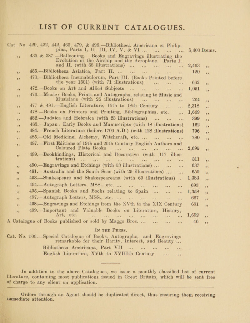 LIST OF CURRENT CATALOGUES.  Cat. No. 429, 432, 442, 465, 479, &amp; 496.—Bibliotheca Americana et Cees pina, Parts PES EVO Vee VE. 5,400 Items. A 435 &amp; 387.—Ballooning. Books and Haveenion: niinabeating fee: Evolution of the Airship and the ee, Parts I. and II. (with 68 illustrations) ... eee PE Cs aa Pe 455.—Bibliotheca Asiatica, Part II. ...... 120-2, aS 470.—Bibliotheca Incunabulorum, Part III. (apdks Pr med ‘Woiore the year 1501) (with va illustrations) ae : 662) 5 vs 472.—Books on Art and Allied Subjects .... = igUb bey a, 3 476.—Music: Books, Prints and Autographs, eine io Mase aaa Musicians (with 26 illustrations) bie . DO ee 477 &amp; 481.—English Literature, 15th to 18th Cannas. Dit ovis. See aes * 478._-Books on Printers and Printing, Bibliographies, etc. sith gr 45 % 482.—Judaica and Hebraica (with 23 illustrations) ... 399s, 483.—Japan: Early Books and Manuscripts (with 18 haseraiions) 162° &lt;,, ms 484.—French Literature (before 1700 A.D.) (with 128 illustrations) 196; 485.—Old Medicine, Alchemy, Witchcraft, etc. ... . (80 x + 487.—First Editions of 19th and 20th ee tee eee eee Coloured Plate Books e 2,695 i, - 489.—Bookbindings, Historical and Duec ees with “7 ita trations) ri : 4g ieee &lt; 490.—Engravings and Tachiipe el 53 see Dae O30) 255 % 491.—Australia and the South Seas (with 29 sihssestipaas Bed Kiba, G5Or eat. 5 493.—Shakespeare and Shakespeareana (with 69 illustrations) .. 1,383 ,, i 494.—Autograph Letters, MSS., etc. ... . eae waaay aNs 693 __,, 6 495.—Spanish Books and Books relating ie Sean spur ive ieoal teh asa Ger Go Lees babi ae Hs 497.—Autograph Letters, MSS., etc. ... [ole jaeenere 498.—Engravings and Etchings feb the XVth oe oe XIX antares OSE 5 499.—Important and Valuable Books on ee History, Art, etc. : Bere cole OS ener A Catalogue of Books published or ante i ie Bros. GG is bes keg pe AG In THE PREss. Cat. No. 500.—Special Catalogue of Books, Autographs, and Engravings remarkable for their Rarity, Interest, and Beauty ... Bibliotheca Americana, Part VII English Literature, XVth to XVIIIth Conideg” in addition to the above Catalogues, .we issue a monthly classified list of current literature, containing most publications issued in Great Britain, which will be sent free of er to any client on application.   ‘, Orders through an Agent should be duplicated direct, thus ensuring them receiving immediate attention.