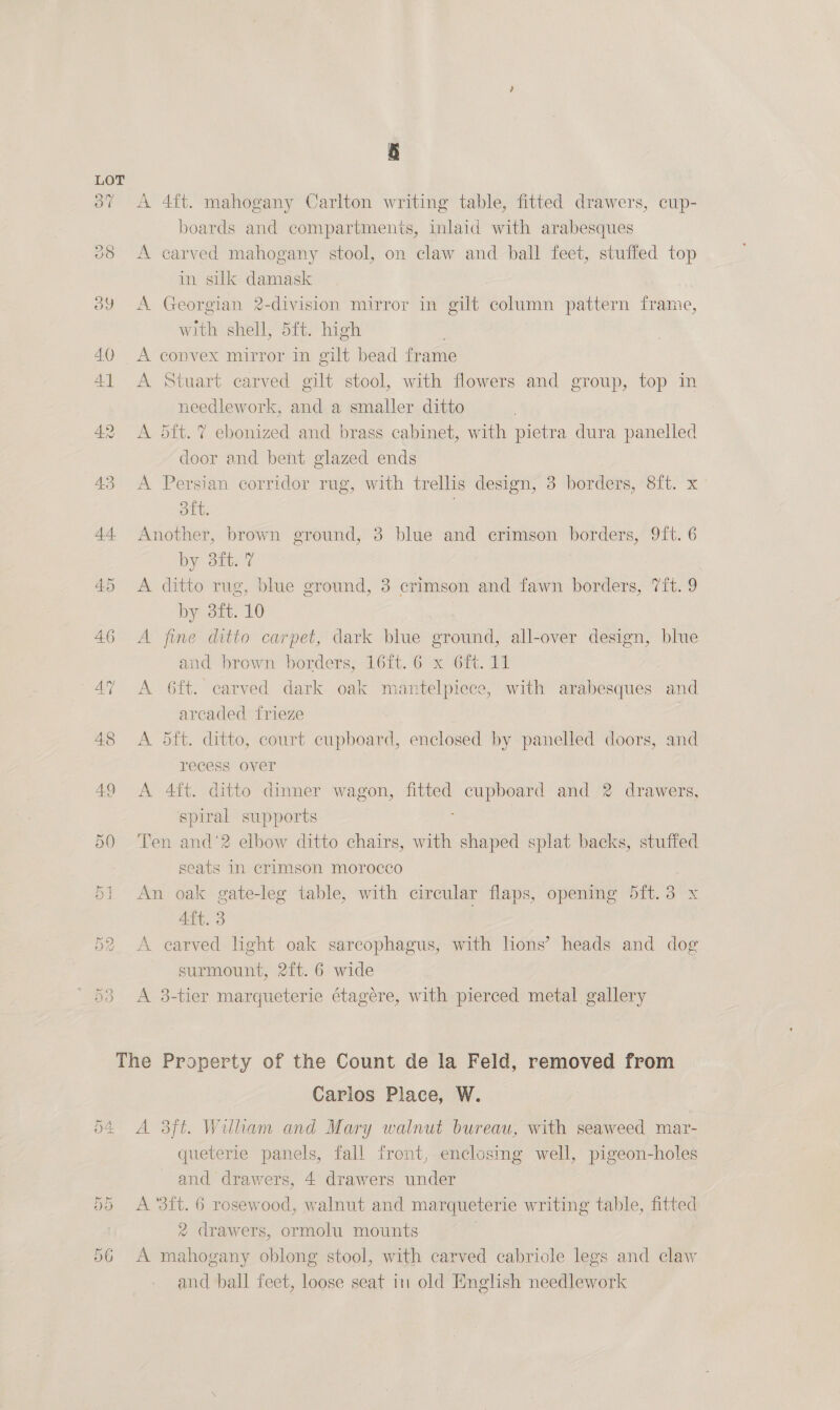 3” A 4ft. mahogany Carlton writing table, fitted drawers, cup- boards and compartments, inlaid with arabesques 28 A carved mahogany stool, on claw and ball feet, stuffed top in silk damask 39 A Georgian 2-division mirror in gilt column pattern frame, with shell, 5ft. high 40 &lt;A convex mirror in gilt bead frame 41 &lt;A Stuart carved gilt stool, with flowers and group, top in needlework, and a smaller ditto 42 A 5ft. 7 ebonized and brass cabinet, with pietra dura panelled door and bent glazed ends 43 A Persian corridor rug, with trellis design, 3 borders, 8ft. x Dit 44 Another, brown ground, 3 blue and crimson borders, 9ft. 6 by Site 7 45 A ditto rug, blue ground, 3 crimson and fawn borders, 7ft. 9 by 3ft. 10 46 A fine ditto carpet, dark blue ground, all-over design, blue and brown borders, 16ft.6 x 6ft. 11 47 A 6ft. carved dark oak mantelpiece, with arabesques and arcaded frieze 48 &lt;A 5ft. ditto, court cupboard, enclosed by panelled doors, and recess over 49 &lt;A 4ft. ditto dinner wagon, fitted Se vtely and 2 drawers, spiral supports 50 Ten and’2 elbow ditto chairs, with shaped splat backs, stuffed seats In crimson morocco 51 An oak gate-leg table, with circular flaps, opening oft. 3 x 4ft. 3 52. A carved light oak sarcophagus, with hons’ heads and dog surmount, 2ft. 6 wide 53 A 3-tier marqueterie étagére, with pierced metal gallery The Property of the Count de la Feld, removed from Carlos Place, W. 54 A 3ft. William and Mary walnut bureau, with seaweed mar- queterie panels, fall front, enclosing well, pigeon-holes and drawers, 4 drawers under 55 A ‘3it. 6 rosewood, walnut and marqueterie writing table, fitted 2 drawers, ormolu mounts a0 &amp; liga oblong stool, with carved cabriole legs and claw and ball feet, loose seat in old English needlework