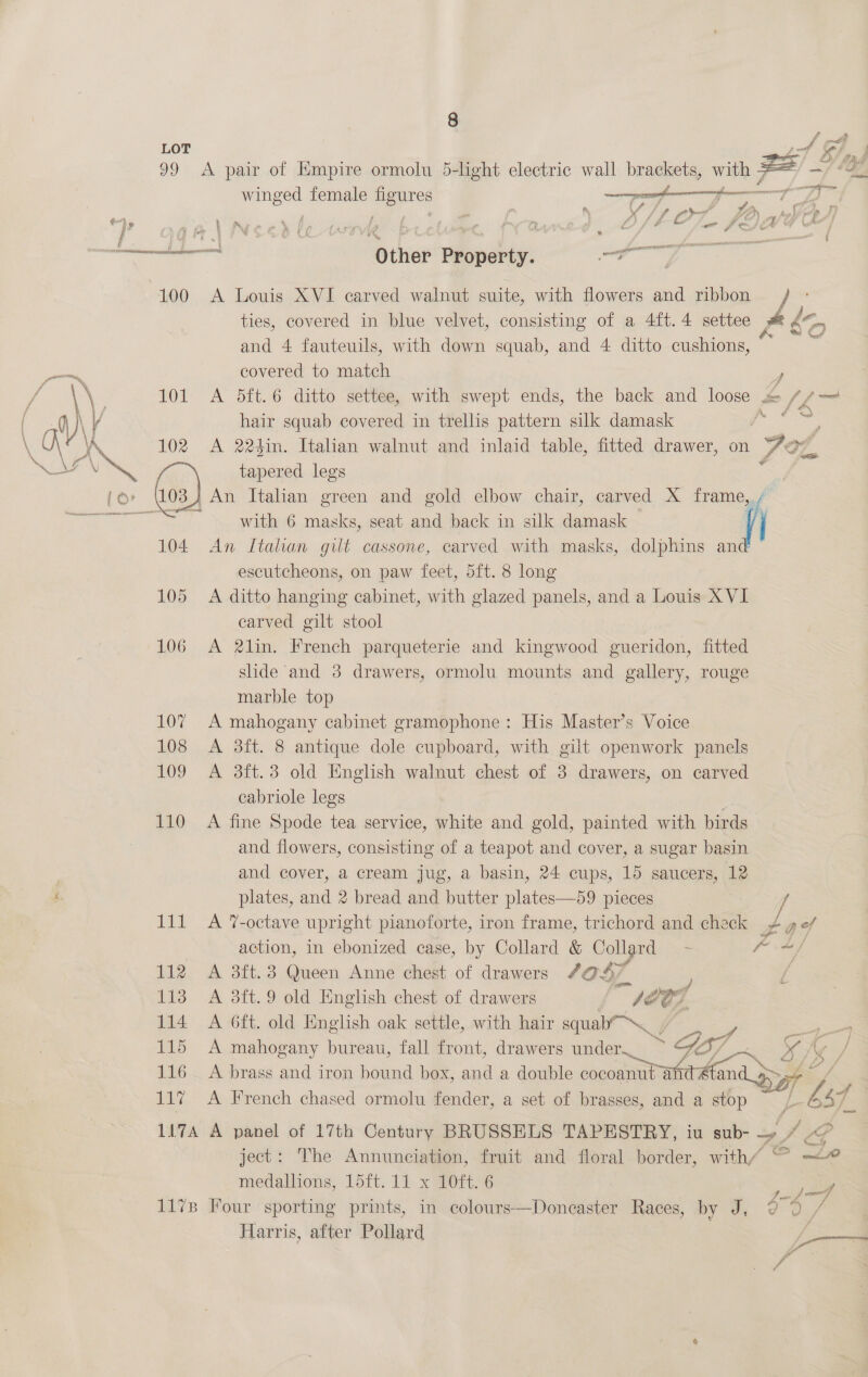 Lor df 99 &lt;A pair of Empire ormolu 5-light electric wall brackets, with zs ~/ “a winged female figures pe fo De 3 : ; ‘ j e if f f rr ZL ,) ko} a I, ec ee Other Property. oe 100 A Louis XVI carved walnut suite, with flowers and ribbon / ties, covered in blue velvet, consisting of a 4ft.4 settee ie is) and 4 fauteuils, with down squab, and 4 ditto cushions, covered to match ) 101 A 5ft.6 ditto settee, with swept ends, the back and loose £ /4— hair squab covered in trellis pattern silk damask Pes 102 A 224in. Italian walnut and inlaid table, fitted drawer, on Aoz, tapered legs x  with 6 masks, seat and back in silk damask 104. An Italian gilt cassone, carved with masks, dolphins an escutcheons, on paw feet, dft. 8 long 105 A ditto hanging cabinet, with glazed panels, and a Louis XVI carved gilt stool 106 A 2lin. French parqueterie and kingwood gueridon, fitted shde and 3 drawers, ormolu mounts and gallery, rouge marble top 107 A mahogany cabinet gramophone: His Master’s Voice 108 &lt;A 3ft. 8 antique dole cupboard, with gilt openwork panels 109 A 3ft.3 old English walnut chest of 3 drawers, on carved cabriole legs | 110 A fine Spode tea service, white and gold, painted with birds and flowers, consisting of a teapot and cover, a sugar basin and cover, a cream jug, a basin, 24 cups, 15 saucers, 12 plates, and 2 bread and butter plates—59 pieces / 111 A %-octave upright pianoforte, iron frame, trichord and check + ad action, in ebonized case, by Collard &amp; Collard = - - ad 112 A 3ft.3 Queen Anne chest of drawers 4087 d 113 A 3ft.9 old English chest of drawers gi S27 114 A 6ft. old English oak settle, with hair squab™\_ i | = 25 oe 115 &lt;A mahogany bureau, fall front, drawers under. nu = : oe Af. = Gy / 116. A brass and iron bound box, and a double cocoanut anc at an 117 A French chased ormolu fender, a set of brasses, and a ae ot Ls So 117A A panel of 17th Century BRUSSELS TAPESTRY, iu sub- oid ject: The Annunciation, fruit and floral border, with/ ° —&lt;# medallions, 15ft. 11 x 10ft. 6 ee 1178 Four sporting prints, in eolours—Doneaster Races, by J, 0 © Harris, after Pollard