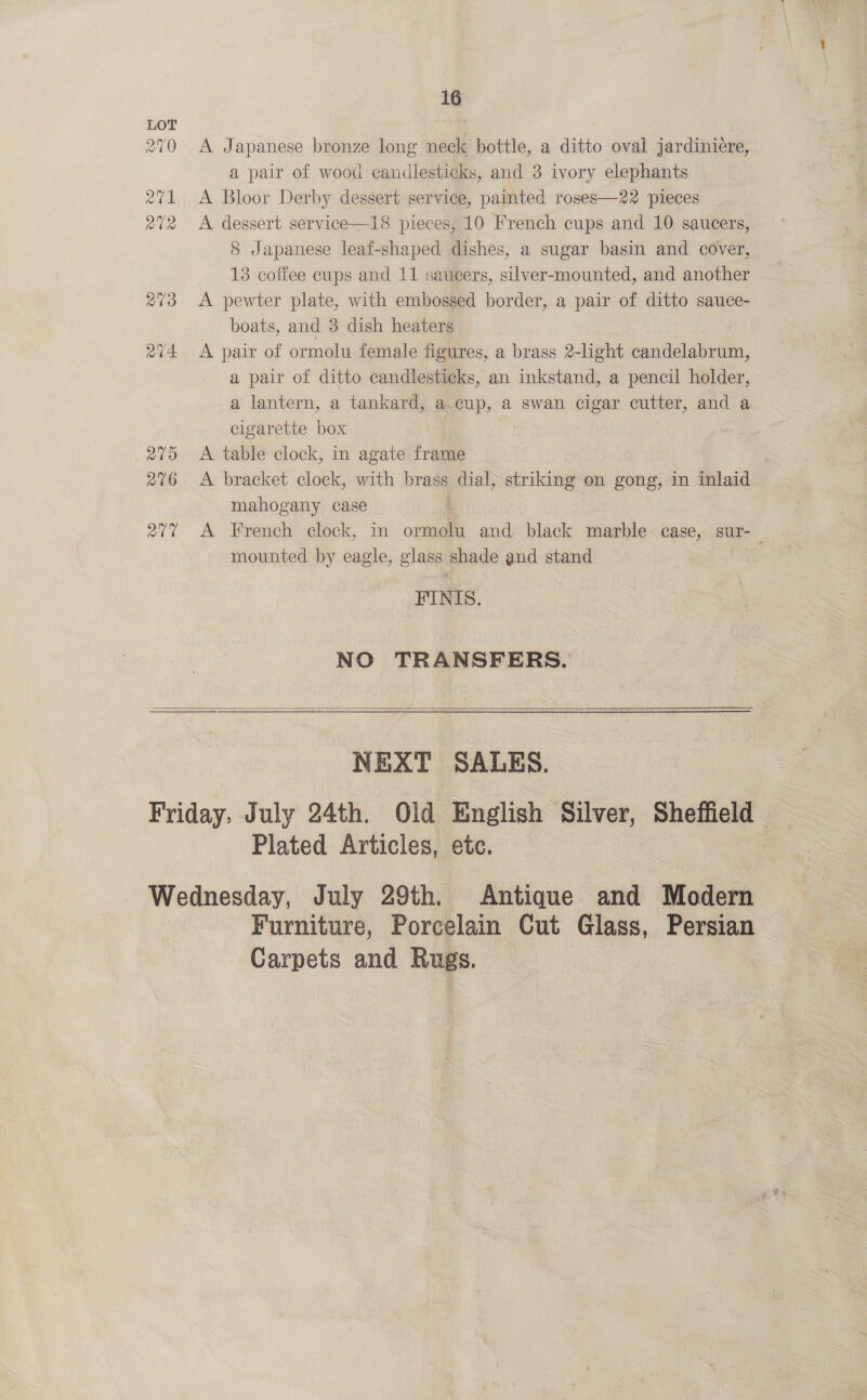 avd 276 ave 16 A Japanese bronze long neck bottle, a ditto oval jardiniére, a pair of wood candlesticks, and 3 ivory elephants A Bloor Derby dessert service, painted roses—22 pieces A dessert service—18 pieces, 10 French cups and 10 saucers, 8 Japanese leaf-shaped dishes, a sugar basin and cover, 13 coffee cups and 11 saucers, silver-mounted, and another A pewter plate, with embossed border, a pair of ditto sauce- boats, and 3 dish heaters A pair of ormolu female figures, a brass 2-light candelabrum, a pair of ditto candlesticks, an inkstand, a pencil holder, a lantern, a tankard, a. cup, a swan cigar cutter, and a cigarette box i A table clock, in agate frame A bracket clock, with brass dial, striking on gong, in inlaid mahogany case : A French clock, in ormolu and black marble case, sur- mounted by eagle, glass shade and stand FINIS. NO TRANSFERS.  NEXT SALES. Plated Articles, ete. | Antique and Modern Furniture, Porcelain Cut Glass, Persian Carpets and Rugs.