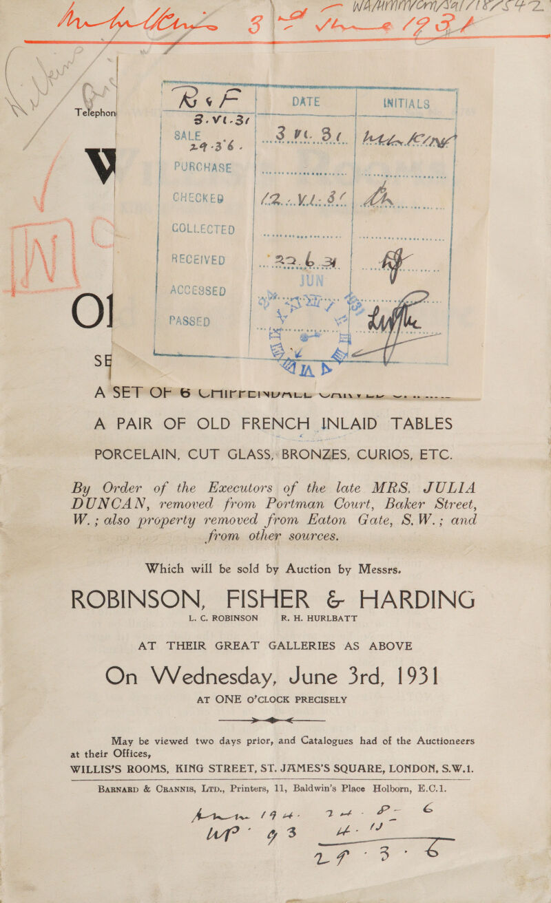  te =  Eeleshon ev sr  | 24-36. | PURCHASE | CHECKED | COLLECTED | RECEIVED | ACCESSED  SG, A PAIR OF OLD FRENCH ANLAID TABLES By Order of the Executors of the late MRS, JULLA DUNCAN, removed from Portman Court, Baker Street, W.; also property removed from Haton Gate, S.W.; and ——_—_—_—>_> >< WILLIS’S ROOMS, KING STREET, ST. JAMES’S SQUARE, LONDON, S.W.1. BARNARD &amp; ORANNIS, Lrp., Printers, hh, Baldwin’s Place Holborn, E.C.1. Bete GF te Dib Ae é : Tae (i ee a  