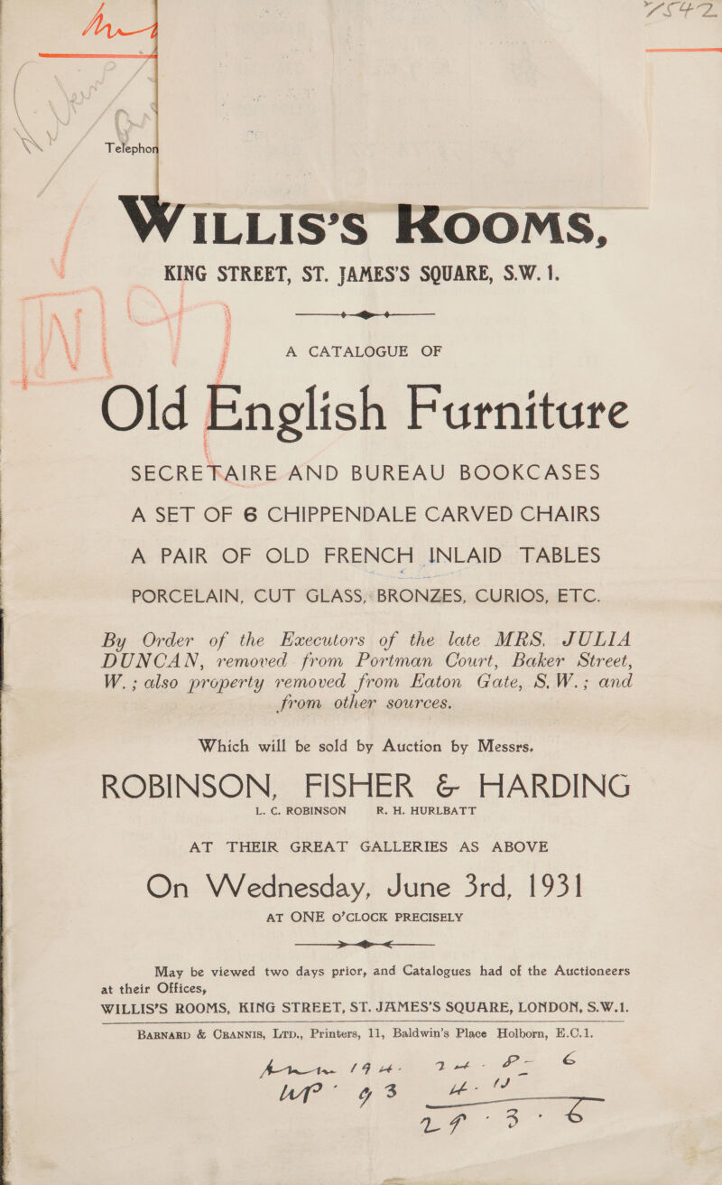   ILLIS’S KOOMS,  ; A CATALOGUE OF “Old. English Furniture SECRETAIRE AND BUREAU BOOKCASES A SET OF 6 CHIPPENDALE CARVED CHAIRS A PAIR OF OLD FRENCH ANLAID TABLES W.; also property removed from HKaton Gate, S.W.; and er WILLIS’S ROOMS, KING STREET, ST. JAMES’S SQUARE, LONDON, S.W.1. i Be Wwaetae 19 - Mish SS é uP” 93 ee a ee 