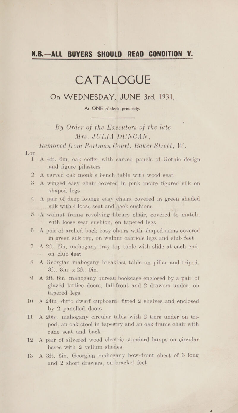 Lot 10 Lf 12 13 CATALOGUE On WEDNESDAY, JUNE 3rd, 1931, At ONE o'clock precisely.  By Order of the Executors of the late Mrs, JULIA DUNCAN, A 4ft. 6m. oak coffer with carved panels of Gothic design and figure pilasters A carved oak monk’s bench table with wood seat A winged easy chair covered in pink moire figured silk on shaped legs A pair of deep lounge easy chairs covered in green shaded silk with 4 loose seat and back cushions A walnut frame revolving hbrary chair, covered to match, with loose seat cushion, on tapered legs A pair of arched back easy chairs with shaped arms covered in green silk rep, on walnut cabriole legs and club feet A 2ft. 6in. mahogany tray top table with slide at each end, on club feet A Georgian mahogany breakfast table on pillar and tripod, Bib. om. x 2th. Gin. A 2ft. 8in. mahogany bureau bookcase enclosed by a pair of glazed lattice doors, fall-front and 2 drawers under, on tapered legs A 24in, ditto dwarf cupboard, fitted 2 shelves and enclosed by 2 panelled doors A 20in. mahogany circular table with 2 tiers under on tri- pod, an oak stool in tapestry and an oak frame chair with cane seat and back A pair of silvered wood electric standard lamps on circular bases with 2: vellum shades A 8ft. 6in. Georgian mahogany bow-front chest of 3 long