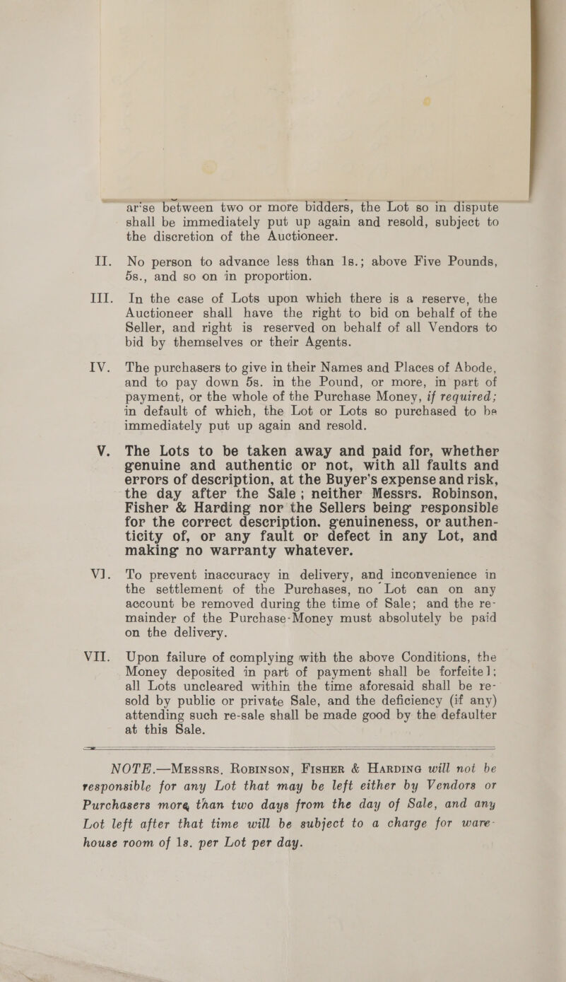 shall be immediately put up again and resold, subject to the discretion of the Auctioneer. No person to advance less than 1s.; above Five Pounds, 5s., and so on in proportion. In the case of Lots upon which there is a reserve, the Auctioneer shall have the right to bid on behalf of the Seller, and right is reserved on behalf of all Vendors to bid by themselves or their Agents. The purchasers to give in their Names and Places of Abode, and to pay down 5s. in the Pound, or more, in part of payment, or the whole of the Purchase Money, if required; in default of which, the Lot or Lots so purchased to he immediately put up again and resold. The Lots to be taken away and paid for, whether genuine and authentic or not, with all faults and errors of description, at the Buyer’s expense and risk, Fisher &amp; Harding nor the Sellers being’ responsible for the correct description. genuineness, or authen- ticity of, or any fault or defect in any Lot, and making no warranty whatever. To prevent inaccuracy in delivery, and inconvenience in the settlement of the Purchases, no Lot can on any account be removed during the time of Sale; and the re- mainder of the Purchase-Money must absolutely be paid on the delivery. Upon failure of complying with the above Conditions, the Money deposited in part of payment shall be forfeite]; all Lots uncleared within the time aforesaid shall be re- sold by public or private Sale, and the deficiency (if any) attending such re-sale shall be made good by the defaulter at this Sale.  