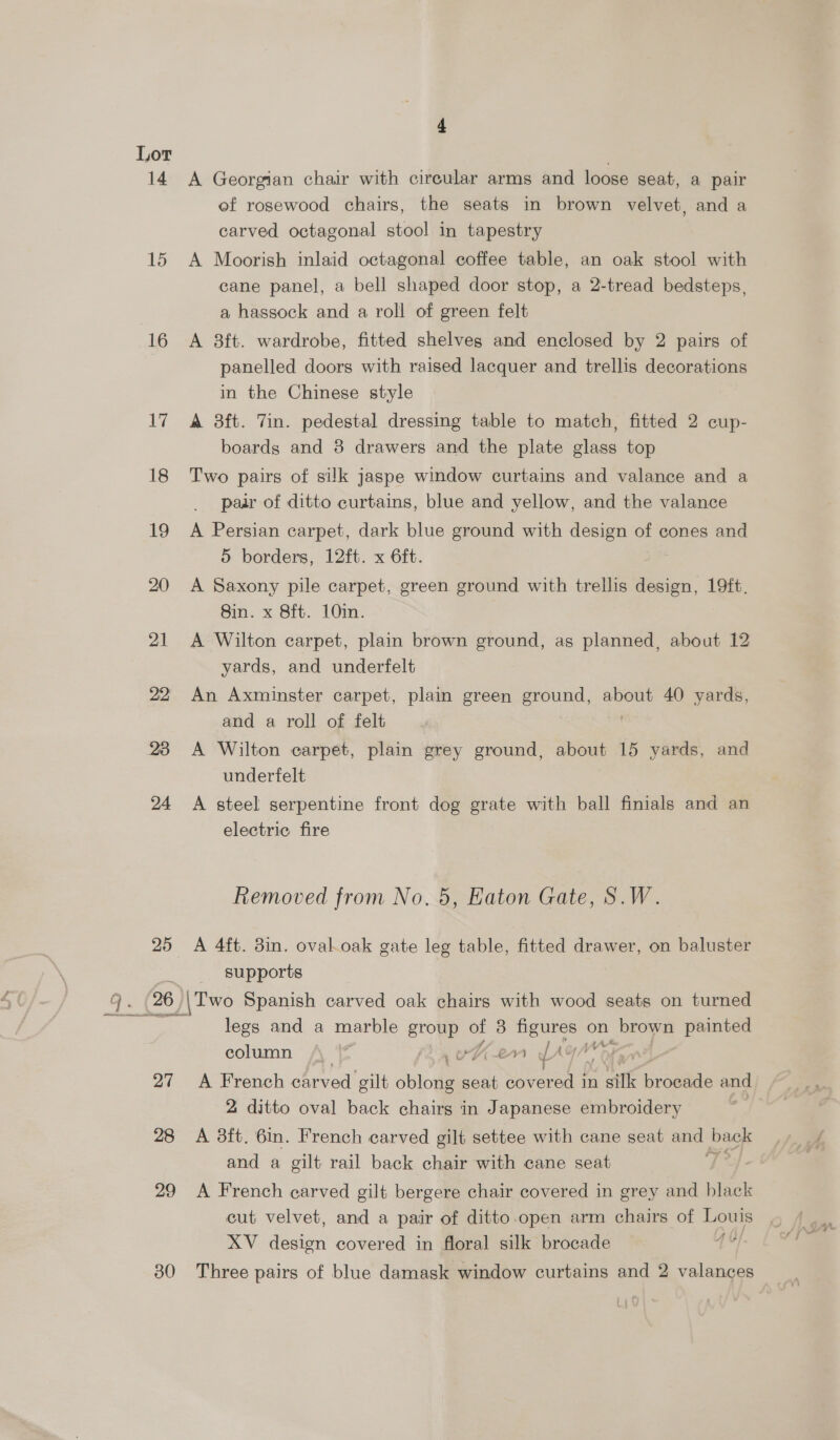 14 A Georgian chair with circular arms and loose seat, a pair ef rosewood chairs, the seats in brown velvet, and a carved octagonal stool in tapestry 15 <A Moorish inlaid octagonal coffee table, an oak stool with cane panel, a bell shaped door stop, a 2-tread bedsteps, a hassock and a roll of green felt 16 <A 8ft. wardrobe, fitted shelves and enclosed by 2 pairs of panelled doors with raised lacquer and trellis decorations in the Chinese style 17 A 8ft. Tin. pedestal dressing table to match, fitted 2 cup- boards and 8 drawers and the plate glass top 18 Two pairs of silk jaspe window curtains and valance and a pair of ditto curtains, blue and yellow, and the valance 19 A Persian carpet, dark blue ground with design of cones and 5 borders, 12ft. x 6ft. 20 A Saxony pile carpet, green ground with trellis design, 19ft. Sin. x 8ft. 10m. 21 A Wilton carpet, plain brown ground, as planned, about 12 yards, and underfelt 22 An Axminster carpet, plain green ground, about 40 yards, and a roll of felt 23 A Wilton carpet, plain grey ground, about 15 yards, and underfelt 24 A steel serpentine front dog grate with ball finials and an electric fire Removed from No. 5, Eaton Gate, S.W. 25 A 4ft. 3in. oval.oak gate leg table, fitted drawer, on baluster -—-s- supports ae 26 \Two Spanish carved oak chairs with wood seats on turned legs and a marble group of 3 figures on brown painted ‘i j , At column |) iy wD 2m JAY 27 A French carved gilt oblong seat Shyer pe wil broetle and 2 ditto oval back chairs in Japanese embroidery oa 28 A 38ft. 6in. French carved gilt settee with cane seat and back and a gilt rail back chair with cane seat 29 <A French carved gilt bergere chair covered in grey and black cut velvet, and a pair of ditto open arm chairs of Lows XV design covered in floral silk brocade r 30 Three pairs of blue damask window curtains and 2 valances