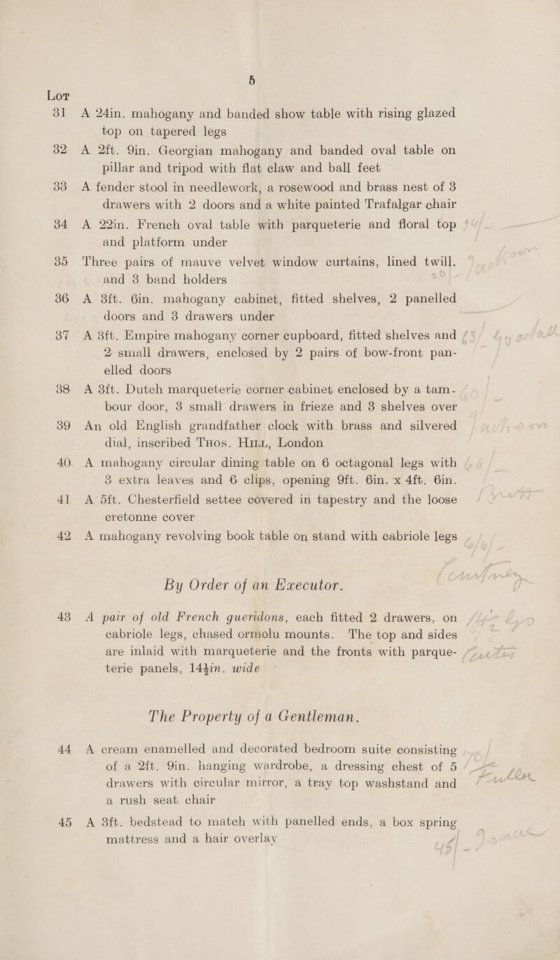at 32 Is) 34 BD 36 37 38 39 40 41 42 43 44 45 a) A 24in. mahogany and banded show table with rising glazed top on tapered legs A 2ft. 9in. Georgian mahogany and banded oval table on pillar and tripod with flat claw and ball feet A fender stool in needlework, a rosewood and brass nest of 3 drawers with 2 doors and a white painted Trafalgar chair A 22in. French oval table with parqueterie and floral top and platform under Three pairs of mauve velvet window curtains, lined twill. and 8 band holders A 3ft. 6in. mahogany cabinet, fitted shelves, 2 panelled doors and 3 drawers under A 8ft. Empire mahogany corner cupboard, fitted shelves and * 2 small drawers, enclosed by 2 pairs of bow-front pan- elled doors A 38ft. Dutch marqueterie corner cabinet enclosed by a tam- bour door, 8 smali drawers in frieze and 8 shelves over An old Enghsh grandfather clock with brass and silvered dial, inscribed THos. Hinz, London A mahogany circular dining table on 6 octagonal legs with | 8 extra leaves and 6 clips, opening 9ft. 6in. x 4ft. 6in. A 5ft. Chesterfield settee covered in tapestry and the loose cretonne cover A mahogany revolving book table on stand with cabriole legs By Order of an Executor. A pair of old French gueridons, each fitted 2 drawers, on cabriole legs, chased ormolu mounts. The top and sides terie panels, 144in. wide The Property of a Gentleman. A cream enamelled and decorated bedroom suite consisting of a 2ft. Yin. hanging wardrobe, a dressing chest of 5 drawers with circular mirror, a tray top washstand and a rush seat chair A 3ft. bedstead to match with panelled ends, a box open, mattress and a hair overlay