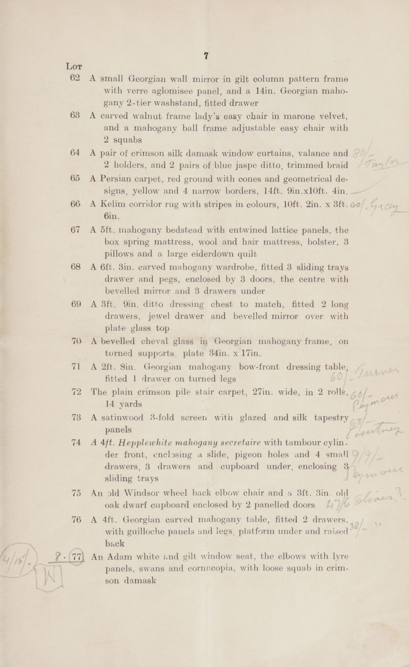 62 63 64. 65 66 67 68 69 Td 76 7 A small Georgian wall mirror in gilt column pattern frame with verre aglomisee panel, and a 14in. Georgian maho- gany 2-tier washstand, fitted drawer A carved walnut frame lady’s easy chair in marone velvet, and a mahogany ball frame adjustable easy chair with 2 squabs A pair of crimson silk damask window curtains, valance and 2 holders, and 2 pairs of blue jaspe ditto, trimmed braid A Persian carpet, red ground with cones and geometrical de- sions, yellow and 4 narrow borders, 14ft. 9in.x10ft. 4in, 6in. A dft. mahogany bedstead with entwined lattice panels, the box spring mattress, wool and hair mattress, bolster, 3 pillows and a large eiderdown quilt A 6ft. 8in. carved mahogany wardrobe, fitted 8 sliding trays drawer and pegs, enclosed by 8 doors, the centre with bevelled mirror and 8 drawers under A 3ft. Qin. ditto dressing chest to match, fitted 2 long drawers, jewel drawer and bevelled mirror over with plate glass top A bevelled cheval glass in Georgian mahogany frame, on turned supports, plate 34in. x 17in. fitted 1 drawer on turned legs 14 yards A satinwood 8-fold screen with glazed and silk tapestry panels der front, enclosing a slide, pigeon holes and 4 small drawers, 8 drawers and cupboard under, enclosing 3 sliding trays An old Windsor wheel back elbow chair and a 8ft. 3in. old oak dwarf cupboard enclosed by 2 panelled doors back panels, swans and cornucopia, with loose squab in crim- son damask