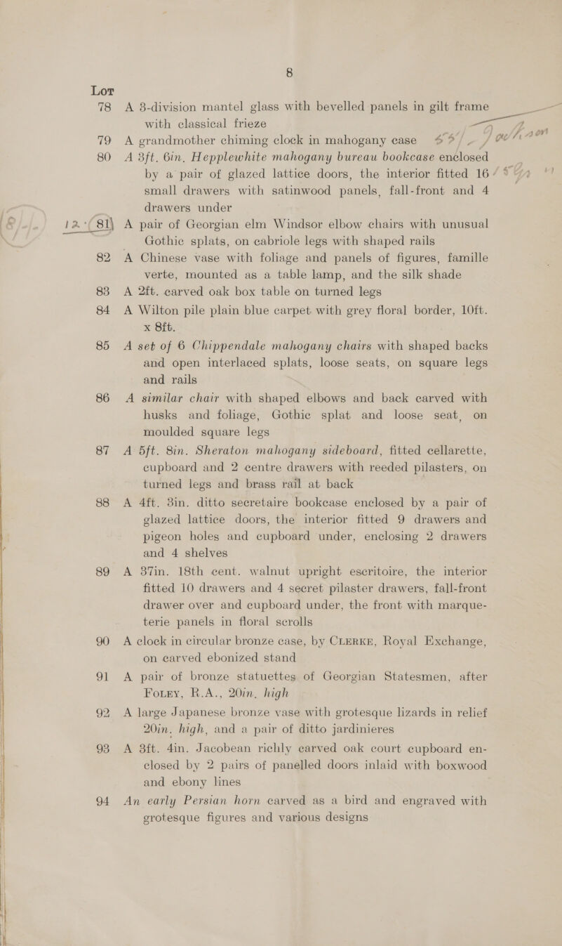  85 86 87 88 89 93 94 8 A 8-division mantel glass with bevelled panels in gilt frame with classical frieze A grandmother chiming clock in mahogany case 4% /. A 8ft. bin, Hepplewhite mahogany bureau bookcase eee small drawers with satinwood panels, fall-front and 4 drawers under A pair of Georgian elm Windsor elbow chairs with unusual Gothic splats, on eabriole legs with shaped rails A Chinese vase with foliage and panels of figures, famille verte, mounted as a table lamp, and the silk shade A 2ft. carved oak box table on turned legs A Wilton pile plain blue carpet with grey floral border, 1Oft. x Bit. A set of 6 Chippendale mahogany chairs with shaped backs and open interlaced splats, loose seats, on square legs and rails A similar chair with shaped elbows and back carved with husks and foliage, Gothic splat and loose seat, on moulded square legs A 5ft. 8in. Sheraton mahogany sideboard, fitted cellarette, cupboard and 2 centre drawers with reeded pilasters, on turned legs and brass rail at back A 4ft. 8in. ditto secretaire bookcase enclosed by a pair of glazed lattice doors, the interior fitted 9 drawers and pigeon holes and cupboard under, enclosing 2 drawers and 4 shelves A 87in. 18th cent. walnut upright escritoire, the interior fitted 10 drawers and 4 secret pilaster drawers, fall-front drawer over and cupboard under, the front with marque- terie panels in floral scrolls A clock in circular bronze case, by CLERKE, Royal Exchange, on carved ebonized stand A pair of bronze statuettes of Georgian Statesmen, after Foutey, R.A., 20in, high A large Japanese bronze vase with grotesque lizards in relief 20in. high, and a pair of ditto jardinieres A 38ft. 4in. Jacobean richly carved oak court cupboard en- closed by 2 pairs of panelled doors inlaid with boxwood and ebony lines An early Persian horn carved as a bird and engraved with srotesque figures and various designs