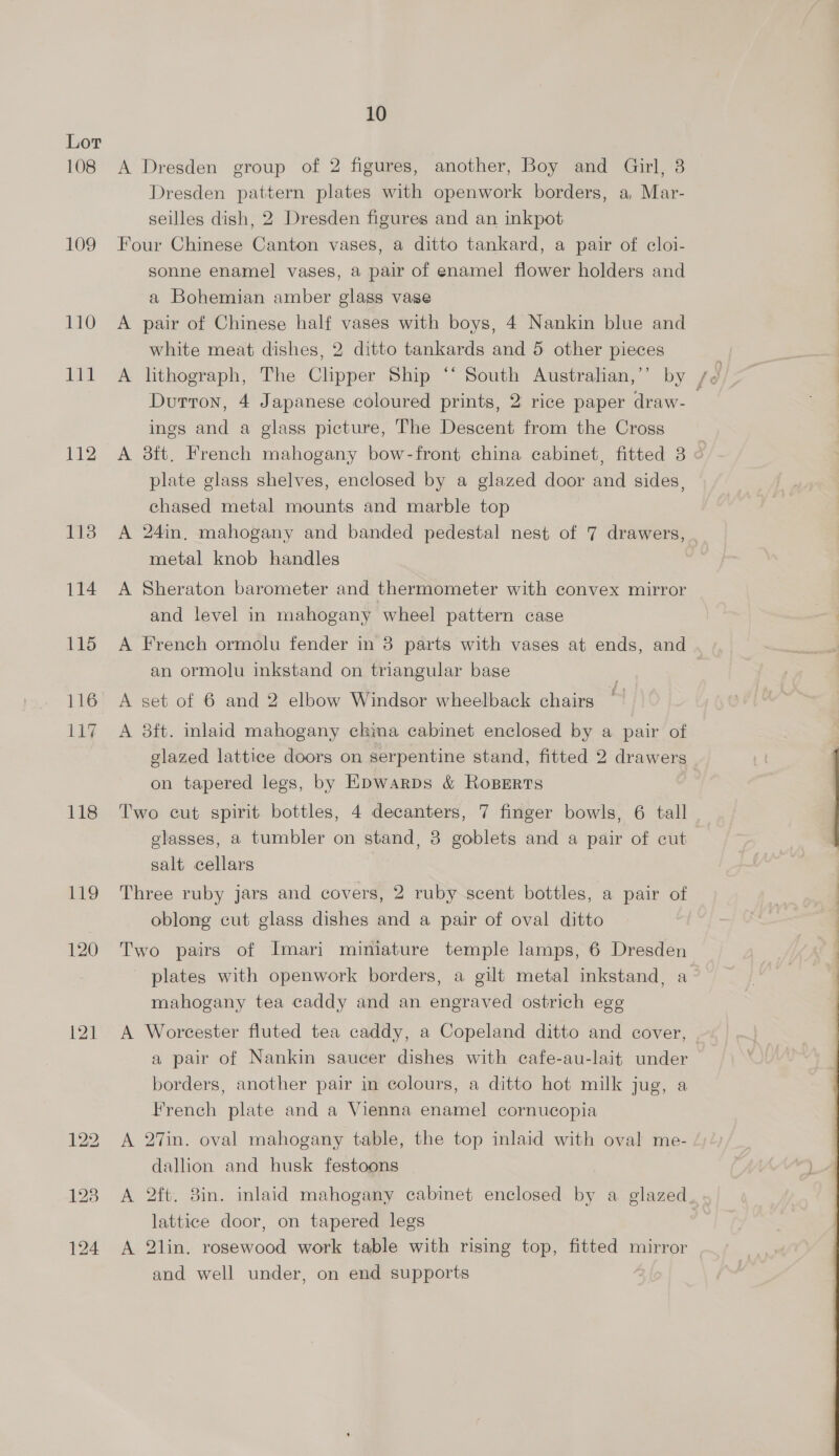 108 109 110 Bi 112 113 114 115 116 11% 118 119 120 121 10 A Dresden group of 2 figures, another, Boy and Girl, 3 Dresden pattern plates with openwork borders, a, Mar- seilles dish, 2 Dresden figures and an inkpot Four Chinese Canton vases, a ditto tankard, a pair of cloi- sonne enamel vases, a pair of enamel flower holders and a Bohemian amber glass vase A pair of Chinese half vases with boys, 4 Nankin blue and white meat dishes, 2 ditto tankards and 5 other pieces Durron, 4 Japanese coloured prints, 2 rice paper draw- ines and a glass picture, The Descent from the Cross A 3ft. French mahogany bow-front china cabinet, fitted 3 « plate glass shelves, enclosed by a glazed door and sides, chased metal mounts and marble top A 24in, mahogany and banded pedestal nest of 7 drawers, . metal knob handles A Sheraton barometer and thermometer with convex mirror and level in mahogany wheel pattern case A French ormolu fender in 38 parts with vases at ends, and an ormolu inkstand on triangular bage | A set of 6 and 2 elbow Windsor wheelback chairs A 8ft. inlaid mahogany ckina cabinet enclosed by a pair of glazed lattice doors on serpentine stand, fitted 2 drawers on tapered legs, by Epwarps &amp; Roperts Two cut spirit bottles, 4 decanters, 7 finger bowls, 6 tall glasses, a tumbler on stand, 8 goblets and a pair of cut salt cellars Three ruby jars and covers, 2 ruby scent bottles, a pair of oblong cut glass dishes and a pair of oval ditto Two pairs of Imari miniature temple lamps, 6 Dresden plates with openwork borders, a gilt metal inkstand, a~ mahogany tea caddy and an engraved ostrich egg A Worcester fluted tea caddy, a Copeland ditto and cover, | a pair of Nankin saucer dishes with cafe-au-lait under borders, another pair in colours, a ditto hot milk jug, a French plate and a Vienna enamel cornucopia A 27in. oval mahogany table, the top inlaid with oval me- dallion and husk festoons A 2ft. 8in. inlaid mahogany cabinet enclosed by a glazed lattice door, on tapered legs A 2lin. rosewood work table with rising top, fitted mirror and well under, on end supports
