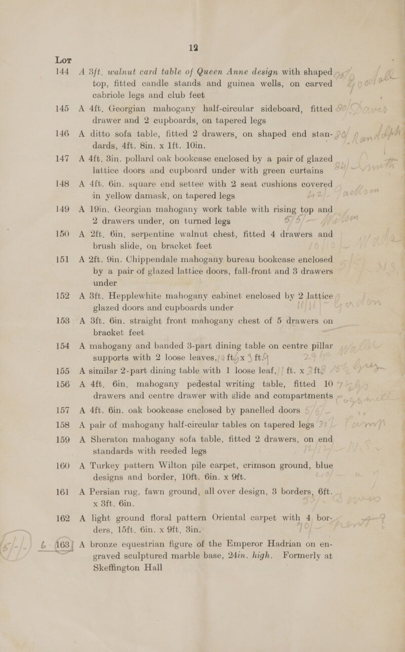 155 157 158 159 160 161 162 12 A 3ft. walnut card table of Queen Anne design with shaped top, fitted candle stands and guinea wells, on carved cabriole legs and club feet A 4ft. Georgian mahogany half-circular sideboard, fitted drawer and 2 cupboards, on tapered legs A ditto sofa table, fitted 2 drawers, on shaped end stan- dards, 4ft. 8in. x 1ft. 10in. A 4ft. 3in. pollard oak bookcase enclosed by a pair of glazed lattice doors and cupboard under with green curtains A 4ft. 6in. square end settee with 2 seat cushions covered in yellow damask, on tapered legs A = Georgian mahogany work table with risias top and 2 drawers under, on turned legs A 2ft. 6in, serpentine walnut chest, fitted 4 drawers oat brush slide, on bracket feet A 2ft. 9in. Chippendale mahogany bureau bookcase enclosed by a pair of glazed lattice doors, fall-front and 8 drawers under A 3ft. Hepplewhite mahogany cabinet enclosed by 2 lattice glazed doors and cupboards under A 8ft. 6in. straight front mahogany chest of 5 drawers on bracket feet es A mahogany and banded 3-part dining table on centre pillar supports with 2 loose leaves,/« ft;x 4 ft A similar 2-part dining table with 1 id leaf, it. x Zft¢ A 4ft, 6in, mahogany pedestal writing table, fitted 10 drawers and centre drawer with slide and compartments A 4ft. 6in. oak bookcase enclosed by panelled doors A pair of mahogany half-circular tables on tapered legs ©: A Sheraton mahogany sofa table, fitted 2 drawers, on end standards with reeded legs A Turkey pattern Wilton pile carpet, crimson ground, blue designs and border, 10ft. 6in. x Qft. A Persian rug, fawn ground, all over design, 3 borders, 6ft. x 8ft. 6in. A light ground floral pattern Oriental carpet with 4 bor- ders, 15ft. Gin. x Oft, 31m: graved sculptured marble base, 24in. high. a eeeny at Skeffington Hall
