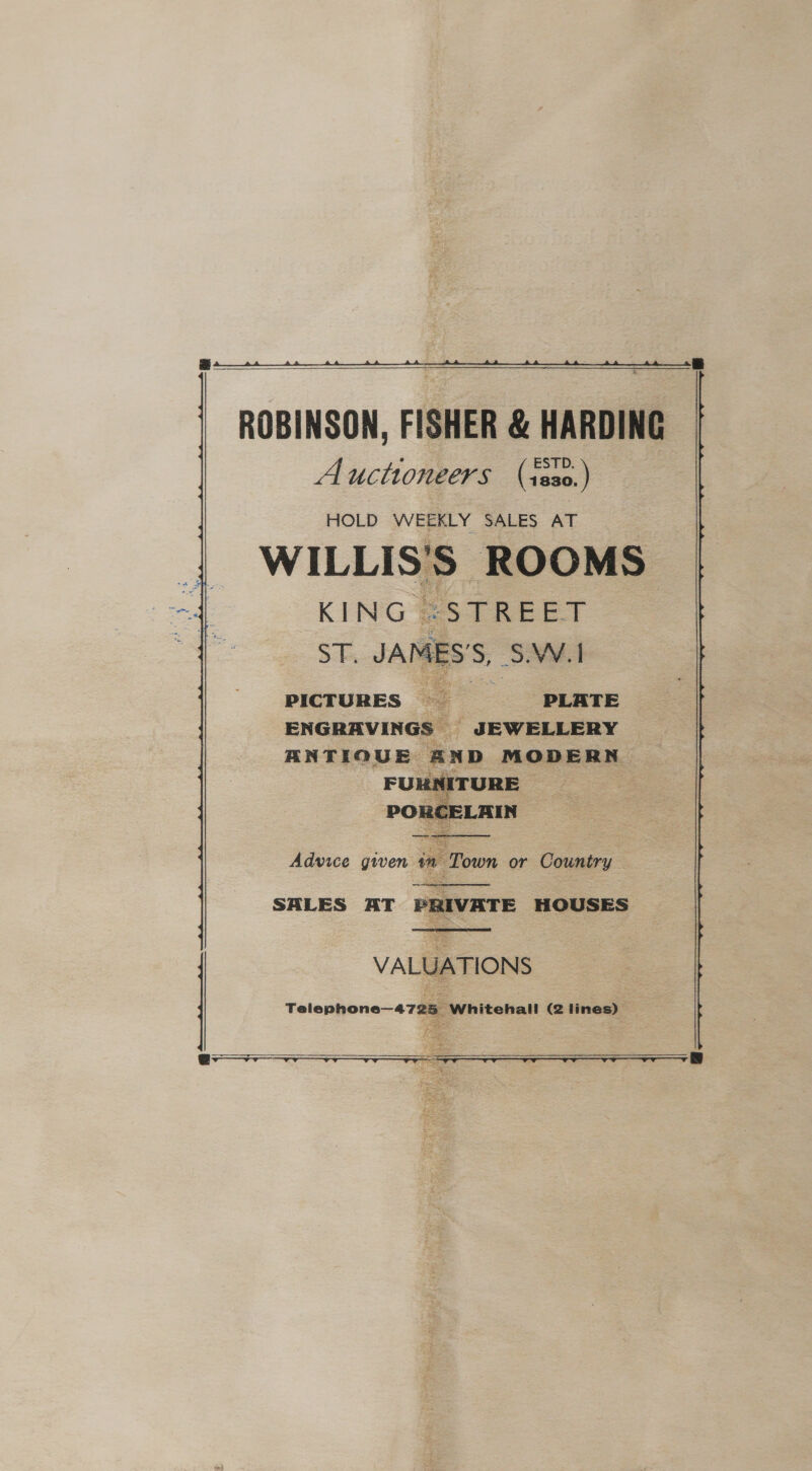  ROBINSON, FISHER &amp; HARDING Auctioneers (iss0.) HOLD WEEKLY SALES AT WILLIS'S ROOMS KING SRG ET ST. JAMES'S, S.W.1 PICTURES PLATE ENGRAVINGS © - JEWELLERY ANTIQUE EXD MODERN  => ~~  Advice given in Town or Country  SALES AT PRIVATE HOUSES   VALUATIONS Telephone—4725 Whitehall (2 lines)  