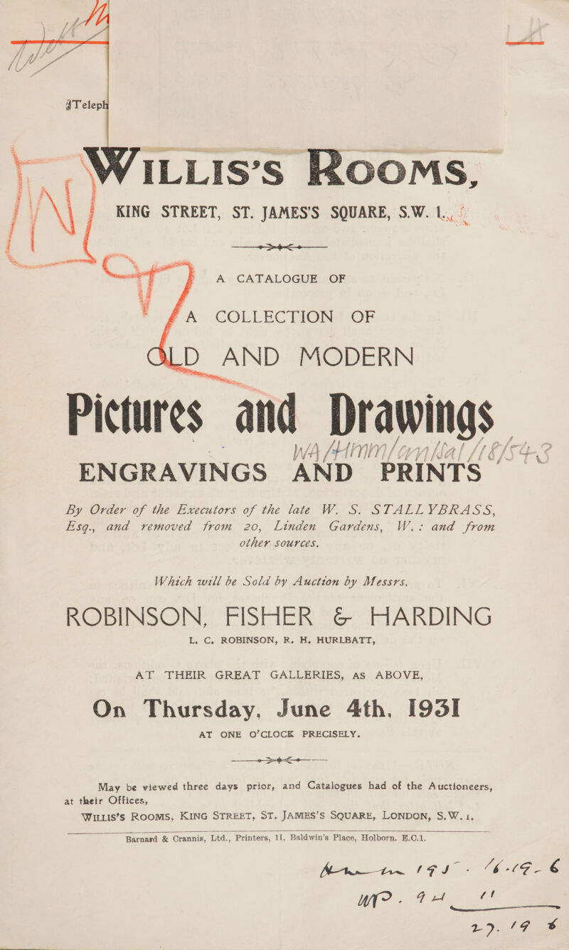     ee ee A CATALOGUE OF fA’ COLLECTION OF SLD AND MODERN Pictures and Drawings W A /H {NWN | Ov ENGRAVINGS AND PRINTS | By Order of the Executors of the late W. S. STALLYBRASS, Esq., and removed from 20, Linden Gardens, W.: and from other sources. Which will be Sola by Auction by Messrs. ROBINSON, FISHER &amp;© HARDING L, C. ROBINSON, R. H. HURLBATT, AT THEIR GREAT GALLERIES, Aas ABOVE, On Thursday, June 4th, [93I AT ONE O’CLOCK PRECISELY, ——____~>-4-<+—_ —-- May be viewed three days prior, and Catalogues had of the Auctioneers, at their Offices, WILLis’s ROOMS, KING STREET, ST. JAMES’S SQUARE, LONDON, S.W.1,    Barnard &amp; Crannis, Ltd., Printers, 11, Baldwin’s Place, Holborn. B.C.1. rf