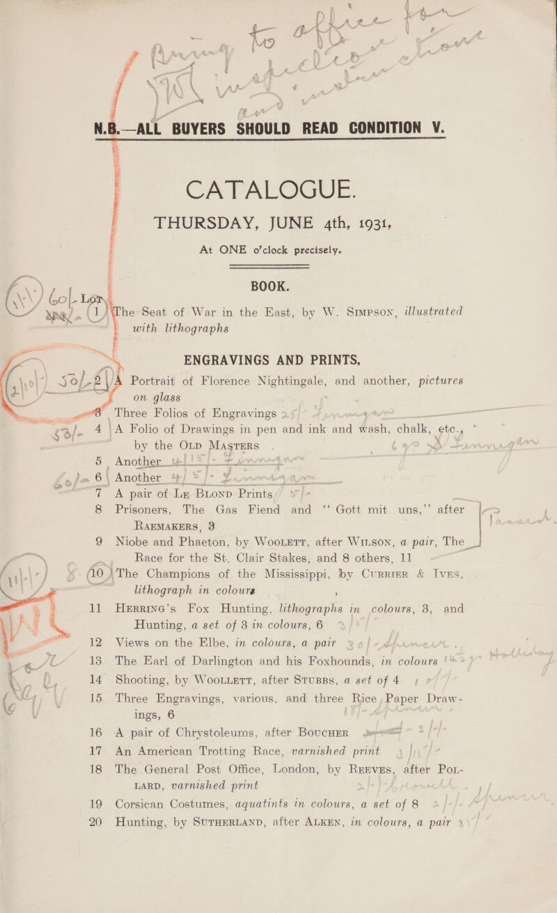 ? % 1 Bt Ke % x ein \ 4 ui y 3 A 8, a { « g j “ en a AAR € f ~ : x i _ . . ¥ Ms t NB. —ALL ‘BUYERS SHOULD READ GONDITION V. : CATALOGUE. THURSDAY, JUNE 4th, 1931, At ONE o'clock precisely. BOOK. )@he Seat of War in the East, by W. Smpsoy, illustrated — with lithographs  a ENGRAVINGS AND PRINTS, ((\\) 3 sop G} Portrait of Florence Nightingale, and another, pictures a a ‘4 on glass ae et Three Folos of Engravings § /- by the OLp PU ee 5 Another uel!) [> Fert et £3, 6} Another 4) S]- y 0 “— 7 A pair of La atom Prints, lt 8 Prisoners, The Gas. Fiend and “‘ Gott mit uns,’’ after RRAEMAKERS, 3 ok Race for the St. Clair Stakes, and 8 others, 11 L\-] fo ) The Champions of the Mississippi, by Currier &amp; IvEs, lithograph in colours 11 Herrine’s Fox Hunting, lithographs in colours, 8, and Hunting, a set of 3 in colours, 6 .  < 12 Views on the Elbe, in colours, a pair dprme “Ss fq’ 18. The Earl of Darlington and his Foxhounds, in colours | iq Z | 14 Shooting, by Wootertt, after Stusss, a set of 4 a his 15 Three Engravings, various, and three Rice, Paper Draw- ings, 6 16 A pair of Chrystoleums, after BoucHER 17 An American Trotting Race, varnished print 18 The General Post Office, London, by Rzevss, after Po.- LARD, varnished print 19 Corsican Costumes, aquatints in colours, a set of 8 20 Hunting, by SuTHERLAND, after ALKEN, in colours, a pair * i 