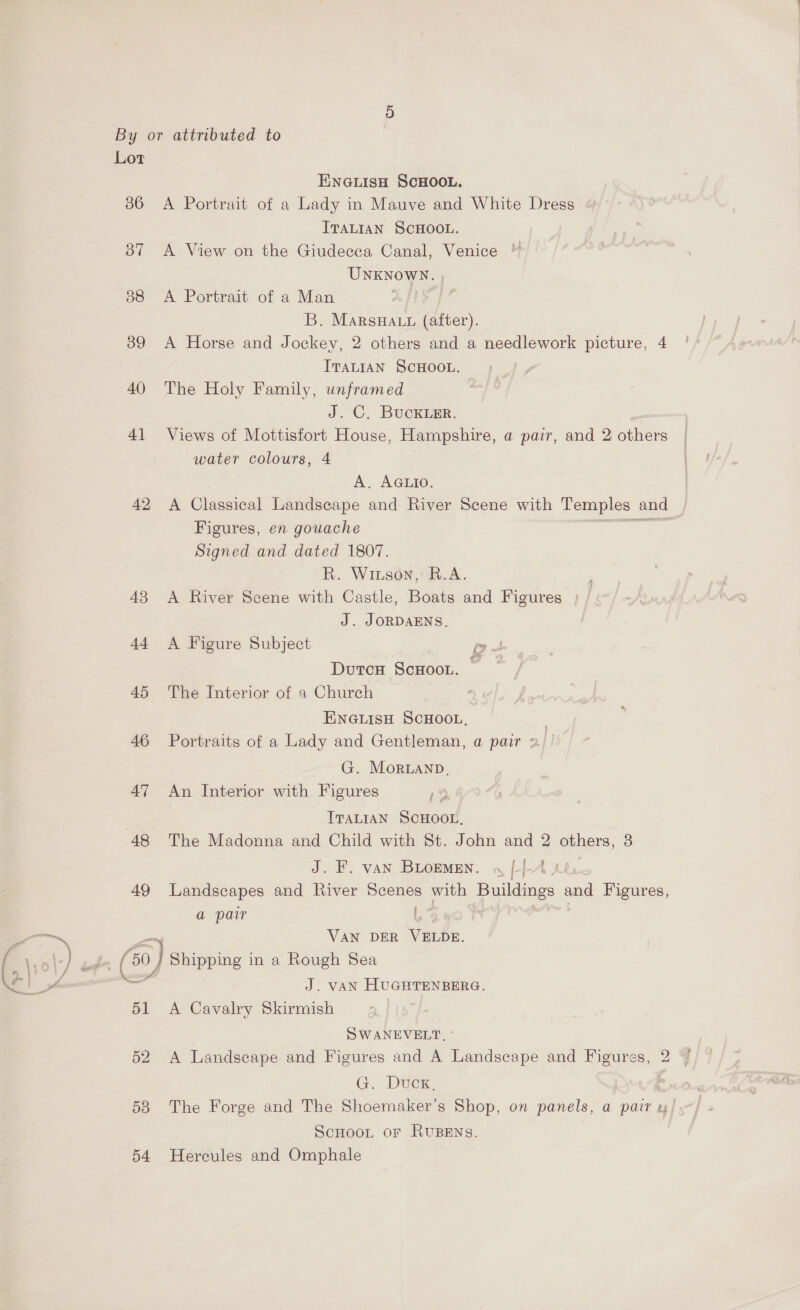 36 37 38 39 40 4] 42 43 44 45 46 47 48 49 ‘ é h ; é : hn v ' A 51 52 53 ENGLISH SCHOOL. A Portrait of a Lady in Mauve and White Dress ITALIAN SCHOOL. A View on the Giudecca Canal, Venice UNKNOWN. A Portrait of a Man eo] B. MarsHa.t (after). A Horse and Jockey, 2 others and a needlework picture, 4 ITALIAN SCHOOL. The Holy Family, unframed J. C. BucKLEr. Views of Mottisfort House, Hampshire, a pair, and 2 othe water colours, 4 A. AGLIO. A Classical Landscape and River Scene with Temples | and Figures, en gouache Signed and dated 1807. R. Wiuson, R.A. A River Scene with Castle, Boats and Figures | J. JORDAENS. A Figure Subject DutcH ScHooL. The Interior of a Church ENGLISH SCHOOL, Portraits of a Lady and Gentleman, a pair 2. ' G. Moruanp, An Interior with Figures ITALIAN SCHOOL, The Madonna and Child with St. John and 2 others, J. F. van BLOEMEN. « [4 Landscapes and River i with Buildings and Figures, a pair VAN DER Verde. J. VAN HUGHTENBERG. A Cavalry Skirmish SWANEVELT. A Landscape and Figures and A Landscape and Figures, 2 G. Duck. The Forge and The Shoemaker’s Shop, on panels, a pair ScHooL or RUBENS.