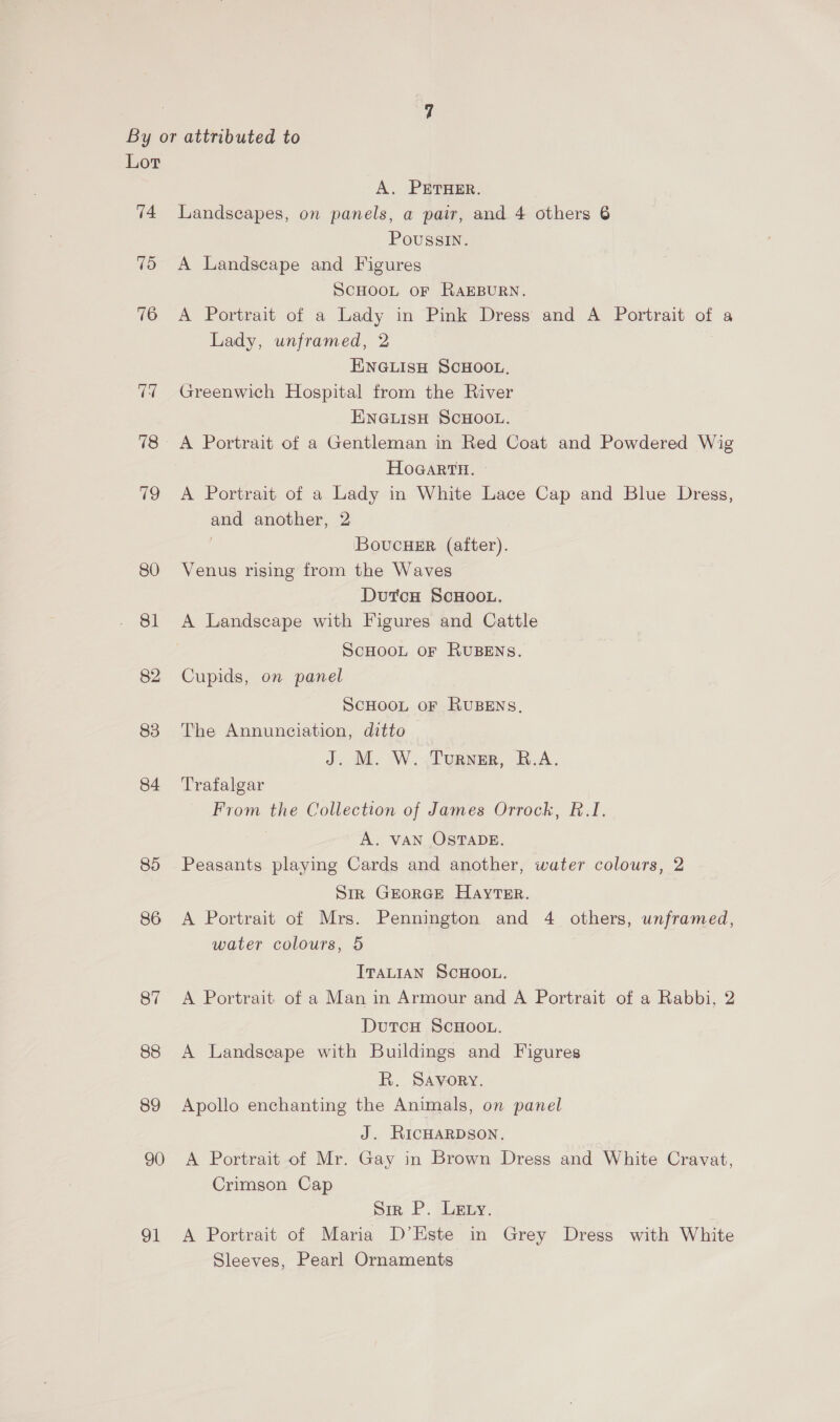 74 75 76 74 18 Cs 80 81 82 83 84 85 86 87 88 89 90 91 A. PETHER. Landscapes, on panels, a pair, and 4 others 6 Poussin. A Landscape and Figures SCHOOL OF RAEBURN. A Portrait of a Lady in Pink Dress and A Portrait of a Lady, unframed, 2 ENGLISH SCHOOL, Greenwich Hospital from the River ENGLISH SCHOOL. A Portrait of a Gentleman in Red Coat and Powdered Wig HoGarRTH. ~ A Portrait of a Lady in White Lace Cap and Blue Dress, and another, 2 | Bovucuer (after). Venus rising from the Waves DutcH ScHOOL. A Landscape with Figures and Cattle SCHOOL OF RUBENS. Cupids, on panel ScHooL or RUBENS, The Annunciation, ditto J. M. W..Turner, B.A. Trafalgar From the Collection of James Orrock, R.1I. | A. VAN OSTADE. Peasants playing Cards and another, water colours, 2 Sir GEORGE Hayter. A Portrait of Mrs. Pennington and 4 others, unframed, water colours, 5 ITALIAN SCHOOL. A Portrait of a Man in Armour and A Portrait of a Rabbi, 2 DutcH SCHOOL. A Landseape with Buildings and Figures R. Savory. Apollo enchanting the Animals, on panel J. RicHaRDson, A Portrait of Mr. Gay in Brown Dress and White Cravat, Crimson Cap Sin, P. Litny. A Portrait of Maria D’Este in Grey Dress with White Sleeves, Pearl Ornaments