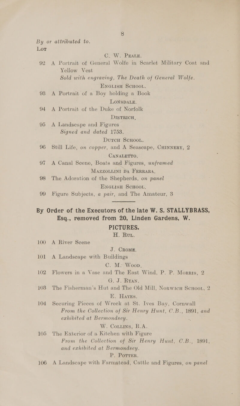 92 93 94. 95 96 97 98 99 C6. W. PEALE. A Portrait of General Wolfe in Scarlet Military Coat and Yellow Vest Sold with engraving, The Death of General Wolfe. ENGLISH SCHOOL. A Portrait of a Boy holding a Book LONSDALE. A Portrait of the Duke of Norfolk DIETRICH, A Landscape and Figures Signed and dated 1758. DutcH SCHOOL, Still Life, on copper, and A Seascape, CHINNERY, 2 CANALETTO, A Canal Scene, Boats and Figures, unframed MAZZOLLINI DA FERRARA. The Adoration of the Shepherds, on panel ENGLISH SCHOOL. Figure Subjects, a pair, and The Amateur, 3 100 101 102 103 104 105 106 Esq., removed from 20, Linden Gardens, W. PICTURES. H. Rout. A River Scene J. CROME. A Landscape with Buildings C. M. Woop. Flowers in a Vase and The East Wind, P. P. Morris, 2 G. J. ARYAN. The Fisherman’s Hut and The Old Mill, Norwicu ScuHoot, 2 EK. Hayes. Securing Pieces of Wreck at St. Ives Bay, Cornwall From the Collection of Sir Henry Hunt, C.B., 1891, and exhibited at Bermondsey. W. Couuins, R.A. The Exterior of a Kitchen with Figure From the Collection of Sir Henry Hunt, C.B., 1891, and exhibited at Bermondsey. ; P. PorrTer. A Landscape with Farmstead, Cattle and Figures, on panel