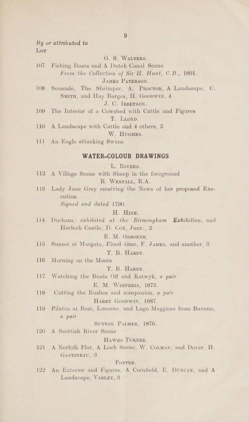 107 108 109 110 Het 112 118 1i4 115 116 da ay 118 139 120 121 G. S. WALTERS. Fishing Boats and A Dutch Canal Scene From the Collection of Sir H. Hunt, C.B., 1891. JAMES PATERSON. Seascale, The Shrimper, A. Proctor, A Landscape, C. Smiru, and Hay Barges, H. Goopwin, 4 J. C. IBBETSON. The Interior of a Cowshed with Cattle and Figures Phere: A Landscape with Cattle and 4 others, 5 W. HUuGHEs. An Kagle attacking Swans WATER-COLOUR DRAWINGS. L. Rivers. A Village Scene with Sheep in the foreground R. Westar, R.A. Lady Jane Grey receiving the News of her proposed Exe- cution Signed and dated 1790. H. Hine. Durham, exhibited at the Birmingham LEzhibition, and Harlech Castle, D. Cox, Junr., 2 EK. M. OsxBorne. Sunset at Margate, Flood-time, F. Jamzs, and another, 3 2 By eiampy. Morning on the Moors . PT, B.:Harpy. Watching the Boats Off and Katwyk, a pair E. M. Wimwperis, 18738. Cutting the Rushes and companion, a pair Harry Goodwin, 1887. Pilatus at Rest, Lucerne, and Lago Maggiore from Baveno, a pair SUTTON PALMER, 1876. A Scottish River Scene Hawes TURNER. A Norfolk Flat, A Loch Scene, W. Cotman, and Dover, H. GASTINEAU, 38 FOSTER. An Exterior and Figures, A Cornfield, E. Duncan, and A