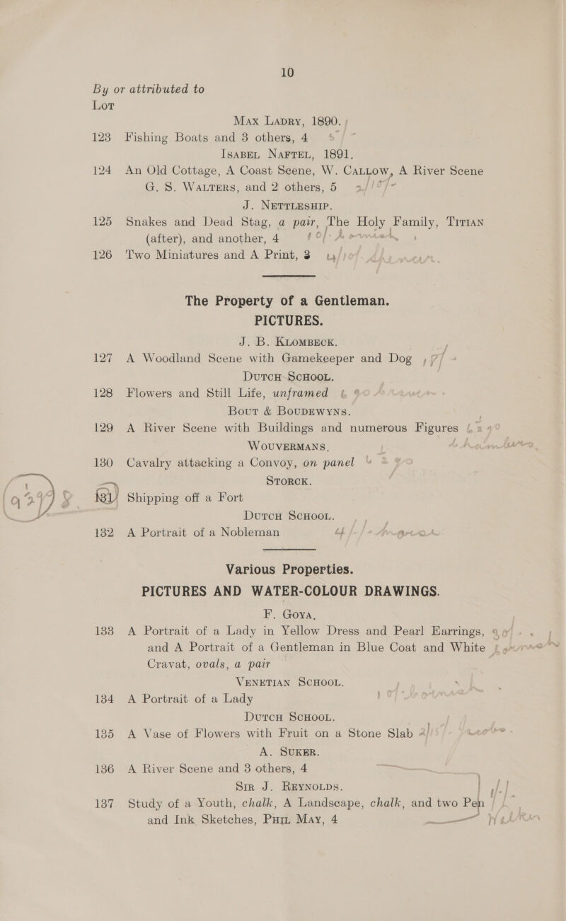 By or attributed to Lor Max Lapry, 1890. 123 Fishing Boats and 8 others, 4 IsaBEL NaFrTEL, 1891. 124 An Old Cottage, A Coast Scene, W. CaLLow, A River Scene G. S. WautErRs, and 2 others, 5 J. NETTLESHIP. 125 Snakes and Dead Stag, a patr, Tene shy ee TITIAN (after), and another, 4 Bed BEF a 126 Two Miniatures and A Print, 3. 1; The Property of a Gentleman. PICTURES. J. B. KLomBeck. : 127 A Woodland Scene with Gamekeeper and Dog , /7/ DutTcH-SCHOOL. 128 Flowers and Still Life, unframed Bout &amp; BouDEWYNs. WOUVERMANS, 180 Cavalry attacking a Convoy, on panel —~, STORCK. MBL Shipping off a Fort DutcH SCHOOL. | 182 A Portrait of a Nobleman é VA rtd Various Properties. PICTURES AND WATER-COLOUR DRAWINGS. F. Goya, 183 A Portrait of a Lady in Yellow Dress and Pearl Earrings, Cravat, ovals, a pair VENETIAN SCHOOL. 184 A Portrait of a Lady DutcH SCHOOL. 185 A Vase of Flowers with Fruit on a Stone Slab 2 A. SUKER. 136 A River Scene and 8 others, 4 Sir J. REYNOLDS. and Ink Sketches, Pum May, 4 ——————