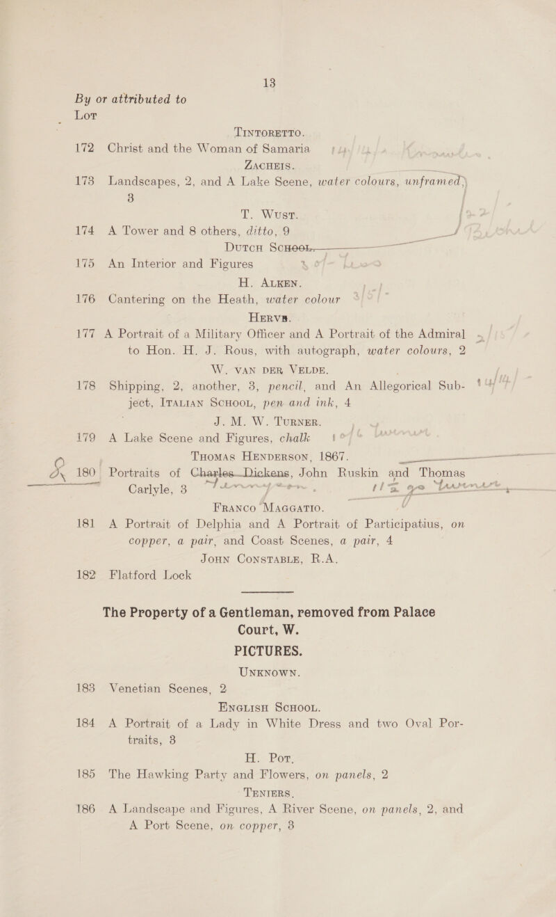 By or attributed to Lot TINTORETTO. 172 Christ and the Woman of Samaria ZACHEIS. a 173 Landscapes, 2, and A Lake Scene, water colours, unframed, T. Wusrt. 174 A Tower and 8 others, ditto, 9 DutcH SO ea 175 An Interior and Figures ; HE. Arian. 176 Se on the Heath, water colour HERV#. | 177 A Portrait of a Military Officer and A Portrait of the Admiral to Hon. H. J. Rous, with autograph, water colours, 2 W. VAN DER VELDE. | 178 Shipping, 2, another, 3, pencil, and An Allegorical Sub- ISS ITauian SCHOOL, pen and ink, 4 J. M. W. Turner. 179 A Lake Scene and Figures, chalk 4 iv  a wn 180 Portraits of ee = Ruskin and Thomas ~~. Carlyle, 3 Tt : ise qe te eer er Franco MAGGATIO. 181 A Portrait of Delphia and A Portrait of Participating on copper, a pair, and Coast Scenes, a pair, 4 JOHN CoNSsTABLE, R.A. 182 Flatford Lock The Property of a Gentleman, removed from Palace Court, W. PICTURES. UNKNOWN. 185 Venetian Scenes, 2 ENGLISH SCHOOL. 184 A Portrait of a Lady in White Dress and two Oval Por- traits, 3 H..-PRox 185 The Hawking Party and Flowers, on panels, 2 TENIERS. 186 A Landscape and Figures, A River Scene, on panels, 2, and A Port Scene, on copper, 8