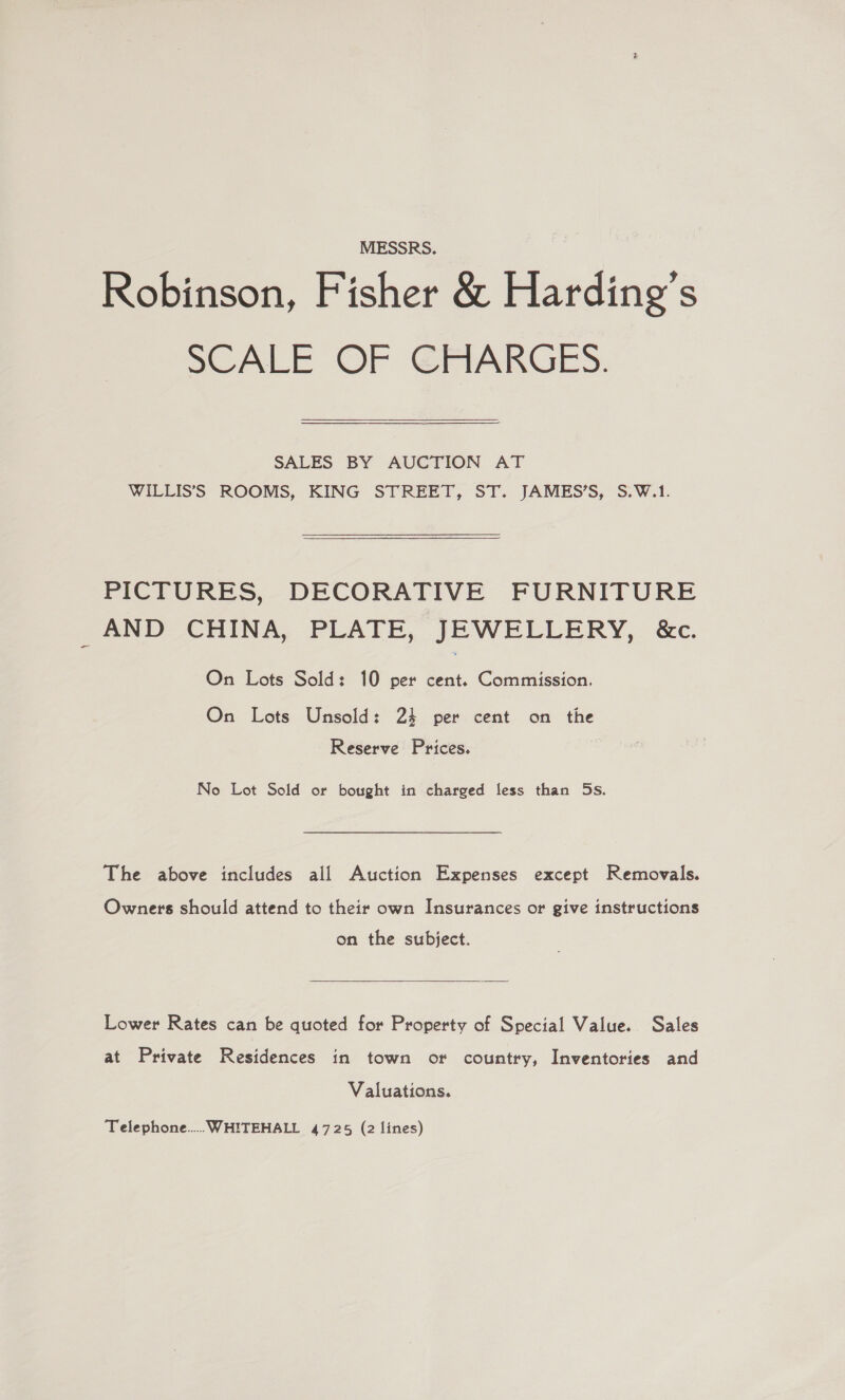 MESSRS. Robinson, Fisher &amp; Harding’s SCALE OF CHARGES.  SALES BY AUCTION AT WILLIS’S ROOMS, KING STREET, ST. JAMES’S, S.W.1. PICTURES, DECORATIVE FURNITURE AND CHINA, PLATE, JEWELLERY, &amp;c. On Lots Sold: 10 per cent. Commission. On Lots Unsold: 24 per cent on the Reserve Prices. No Lot Sold or bought in charged less than 5s. The above includes all Auction Expenses except Removals. Owners should attend to their own Insurances or give instructions on the subject.  Lower Rates can be quoted for Property of Special Value. Sales at Private Residences in town or country, Inventories and Valuations. Telephone... WHITEHALL 4725 (2 lines)