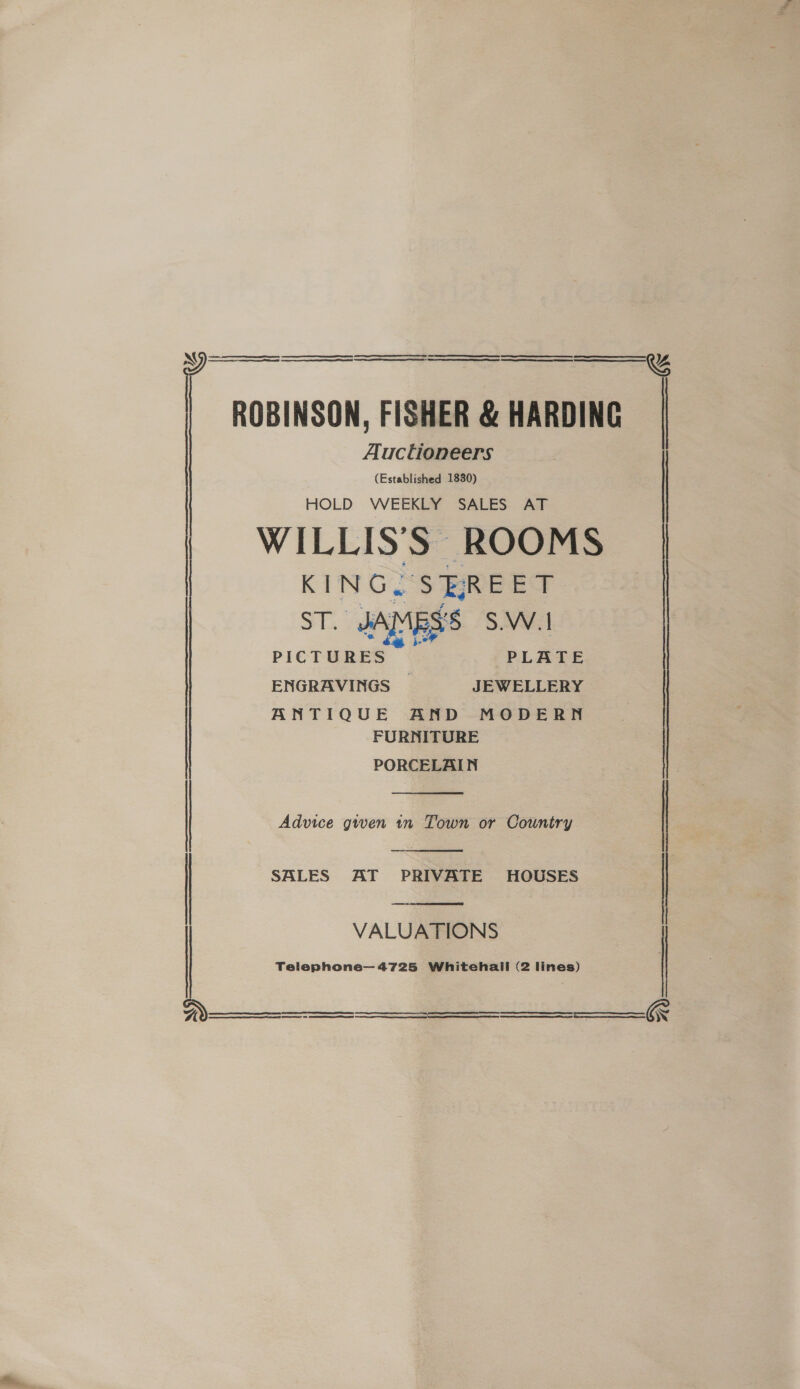   ROBINSON, FISHER &amp; HARDING Auctioneers (Established 1830) HOLD WEEKLY SALES AT WILLISS ROOMS KINGS BREET ST. JAMES’ S.W.1 PICTURES PLATE ENGRAVINGS _ JEWELLERY   ANTIQUE AND MODERN FURNITURE PORCELAIN  Advice given 1n Town or Country  | SALES AT PRIVATE HOUSES  VALUATIONS Telephone— 4725 Whitehall (2 lines)      NS aL ee TE TE RT at Sa  